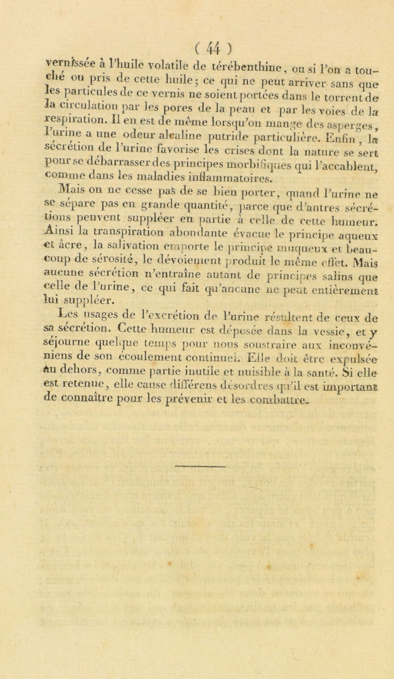 vernissée a l’huile volatile de térébenthine, ou si Ton a tou- c te ou pris de cette huile; ce qui ne peut arriver sans que les particules de ce vernis ne soient portées dans le torrent de la circulation par les pores de la peau et par les voies de la respiration. Il en est de meme lorsqu’on mange des asperges, I urine a une odeur alcaline putride particulière. Enfin la sécrétion de l’urine favorise les crises dont la nature se sert pour se debarrasser des principes morbifiques qui l’accablent, comme dans les maladies inflammatoires. Mais on ne cesse pas de se bien porter, quand l’urine ne se sépare pas en grande quantité, parce que d’antres sécré- tions peuvent suppléer en partie à celle de cette humeur. Ainsi la tianspiration abondante évacué le principe aqueux et acre, la salivation emporte le principe muqueux et beau- coup de sérosité, le dévoiement produit le même etfêt. Mais aucune sécrétion n’entraîne autant de principes salins que < elle de 1 mine, ce qui fait qu’aucune ne peut entièrement lui suppléer. Les usages de l’excrétion de l’urine résultent de ceux de sa sécrétion. Cette humeur est déposée dans la vessie, et y séjourné quelque temps pour nous soustraire aux inconvé— mens de son écoulement continuel. Eile doit être expulsée àu dehors, comme partie inutile et nuisible à la santé. Si elle est retenue, elle cause différons désordres qu’il est important de connaître pour les prévenir et les combattre-