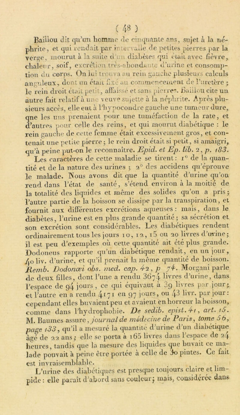 Baiiiou dit qu’un homme de cinquante ans, sujet à la né- phrite, et qui rendait par irno. aile de petites pierres par la verge, mourut à la suite d ; diabètes qui était avec fièvre, chaleur, soif, excrétion très-abondante d’urine et consomp- tion du corps. On lui trouva au rein gauche plusieurs calculs anguleux, dont un était fixe au commencement de l’uretère ; le rein droit était petit, affaissé et sans pierres, jfiaiilou cite un autre fait relatif aune veuve sujette à la néphrite. Après plu- sieurs accès, elle eut à l’hypocondre gauche une tumeur dure, qne les uns prenaient pour une tuméfaction de la rate, et d’autres pour celle des reins, et qui mourut diabétique : le rein gauche de celte femme était excessivement gros, et con- tenait une petite pierre ; le rein droit était si petit, si amaigri, qu’à peine put-on le reconnaître. Epid. et Ep. tib. 2, p. i83. Les caractères de cette maladie se tirent: i° de la quan- tité et de la nature des urines ; 2° des accidens qu’éprouve le malade. INous avons dit que la quantité d’urine qu’on rend dans l’état de santé, s’étend environ à la moitié de la totalité des liquides et même des solides qu’on a pris; l’autre partie de la boisson se dissipe par la transpiration, et fournit aux différentes excrétions aqueuses: mais, dans le diabètes, l’urine est en plus grande quantité ; sa sécrétion et son excrétion sont considérables. Les diabétiques rendent ordinairement tous les jours 10, 12, i5 ou 20 livres d’urine; il est peu d’exemples où cette quantité ait été plus grande. Dodoneus rapporte qu’un diabétique rendait, en un jour, /jo liv. d’urine, et qu’il prenait la même quantité de boisson. Ilemb. Dodonœï obs. med. cap. 4-2, p 74-. Morgani parle de deux filles, dont l’une a rendu 3674 livres d’urine, dans l’espace de 94 jours , ce (pii équivaut à 3g livres par jour; et l’autre en a rendu 41;1 enL 97 jours, ou 4-3 livr. par jour: cependant elles buvaient peu et avaient en horreur la boisson, comme dans l’hydrophobie. De sedib. epist.4-/, art. i5. M. Baumes assure, journal de médecine de Paris, tome 56, page i33, qu’il a mesuré la quantité d’urine d’un diabétique âgé de 22 ans; elle sc porta à 165 livres dans l’espace de 24 heures, tandis que la mesure des liquides que buvait ce ma- lade pouvait à peine être portée à celle de 3o pintes. Ce lait est invraisemblable. L’urine des diabétiques est presque toujours claire et lim- pide : elle paraît d’abord sans couleur j mais, considérée dans