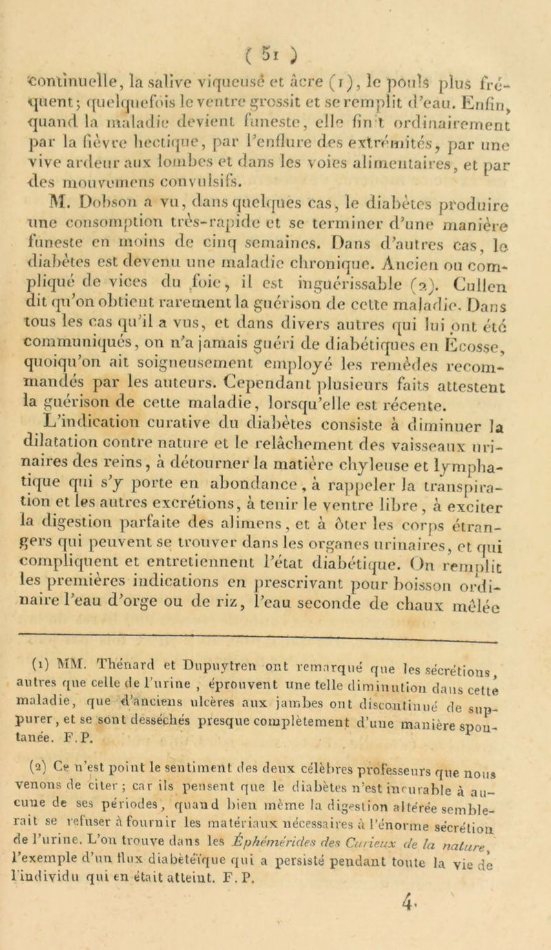 continuelle, la salive viqucusé et âcre (i), le pouls plus fre- quent ; quelquefois le ventre grossit et se remplit d’eau. Enfin, quand la maladie devient funeste, elle fin t ordinairement par la fièvre hectique, par l’enflure des extrémités, par une vive ardeur aux lombes et dans les voies alimentaires, et par des mou.venions convulsifs. M. Dobson a vu, dans quelques cas, le diabètes produire une consomption très-rapide et se terminer d’une manière funeste en moins de cinq semaines. Da ns d’autres cas, le diabètes est devenu une maladie chronique. Ancien ou com- pliqué de vices du foie, il est inguérissable (a). Cullen dit qu’on obtient rarement la guérison de cette maladie. Dans tous les cas qu’il a vus, et dans divers autres qui lui ont été communiqués, on n’a jamais guéri de diabétiques en Ecosse, quoiqu’on ait soigneusement employé les remèdes recom- mandés par les auteurs. Cependant plusieurs faits attestent la guérison de cette maladie, lorsqu’elle est récente. L’indication curative du diabètes consiste à diminuer la dilatation contre nature et le relâchement des vaisseaux uri- naires des reins, à détourner la matière chyleuse et lympha- tique qui s’y porte en abondance, à rappeler la transpira- tion et les autres excrétions, à tenir le ventre libre , à exciter la digestion parfaite des alimens, et à ôter les corps étran- gers qui peuvent se trouver dans les organes urinaires, et qui compliquent et entretiennent l’état diabétique. On remplit les premières indications en prescrivant pour boisson ordi- naire l’eau d’orge ou de riz, l’eau seconde de chaux mêlée (1) MM. Thénard et Dupuytren ont remarqué que les sécrétions, autres que celle de l’urine , éprouvent une telle diminution dans cette maladie, que d’anciens ulcères aux jambes ont discontinué de sup- purer, et se sont desséchés presque complètement d’une manière spon- tanée. F. P. (2) Ce n’est point le sentiment des deux célèbres professeurs que nous venons de citer; car ils pensent que le diabètes n’est incurable à au- cune de ses périodes, quand bien même la digestion altérée semble- rait se refuser à fournir les matériaux nécessaires à l’énorme sécrétion de l’urine. L’on trouve dans les Ê p hémé rides des Curieux de la nature l’exemple d’un ilux diabètéïque qui a persisté pendant toute la vie de 1 individu qui en était atteint. F. P. 4-