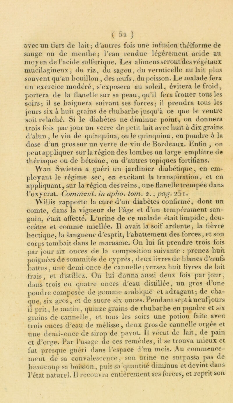 ( ) avec lin tiers de lait; d’autres fois une infusion théiforme de sauge ou de menthe $ Peau rendue légèrement acide an moyen dePacide sulfurique. Les aliinensseront des végétaux mucilagineux, du riz, du sagou, du vermicelle au lait plus souvent qu’au bouillon , des œufs, du poisson. Le malade lera un exercice modéré, s’exposera au soleil, évitera le froid, portera de la flanelle sur sa peau, qu’il fera frotter tous les soirs; il se baignera suivant ses forces; il prendra tous les jours six à huit grains de rhubarbe jusqu’à ce que le ventre soit relâché. Si le diabètes ne diminue poiut, on donnera trois fois par jour un verre de petit lait avec huit à dix grains d’alun, le vin de quinquina, ouïe quinquina, en poudre à la dose d’un gros sur un verre de vin de Bordeaux. Enfin , on peut appliquer sur la région des lombes un large emplâtre de thériaque ou de hétoine, ou d’autres topiques fortifians. w an Swieten a guéri un jardinier diabétique, en em- ployant le régime sec, en excitant la transpiration, et en appliquant, sur la région des reins, une flanelle trempée dans Poxycrat. Comment, in apho. tom. 2., pcig. 251. V\illis rapporte la cure d’un diabètes confirmé, dont un comte, dans la vigueur de l’âge et d’un tempérament san- guin, était affecté. L’urine de ce malade étaitlimpide, dou- ceâtre et comme miellé'e. 11 avait la soif ardente, la fièvre hectique, la langueur d’esprit, Pabattement des forces, et son corps tombait dans le marasme. On lui fit prendre trois fois par jour six onces de la composition suivante : prenez huit, poignées de sommités de cyprès, deux livres de blancs d’œufs battus, une demi-once de cannelle;versez huit livres de lait frais, et distillez. On lui donna aussi deux fois par jour, dans trois ou quatre onces d’eau distillée, un gros d’une poudre composée de gomme arabique et adragant; de cha- que, six gros, et de sucre six onces. Pendant sept à neuf jours il prit, le matin, quinze grains de rhubarbe en poudre et six grains de cannelle, et tous les soirs une potion faite avec, trois onces d’eau de mélisse, deux gros de cannelle orgée et une demi-once de sirop de pavot. 11 vécut de lait, de pain et d’orge. Par l’usage de ces remèdes, il se trouva mieux et fut presque guéri dans l'espace d’un mois. Au commence- ment de sa convalescence, son urine ne surpassa pas de beaucoup sa boisson, puis sa quantité diminua et devint dans l’état naturel. 11 recouvra entièrement scs forces, et reprit son