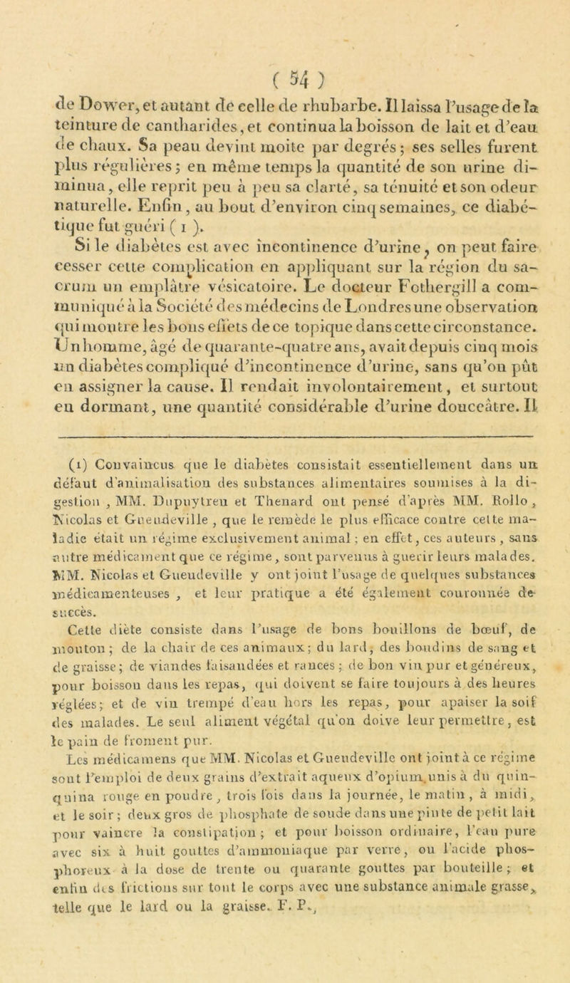 de Dower, et autant de celle de rhubarbe. Il laissa l’usage de la teinture de cantharides, et continua la boisson de lait et d’eau de chaux. Sa peau devint moite par degrés; ses selles furent plus régulières; en même temps la quantité de son urine di- minua, elle reprit peu à peu sa clarté, sa ténuité et son odeur naturelle. Enfin, au bout d’environ cinq semaines, ce diabé- tique fut guéri ( i ), Si le diabètes est avec incontinence d’urine? on peut faire cesser cette complication en appliquant sur la région du sa- crum un emplâtre vésicatoire. Le docteur Fothergill a com- muniqué à la Société des médecins de Londres une observation qui montre les bons effets de ce topique dans cette circonstance. U n homme, âgé de quarante-quatre ans, avait d epuis cinq mois nn diabètes compliqué d’incontinence d’urine, sans qu’on pût en assigner la cause. 11 rendait involontairement, et surtout en dormant, une quantité considérable d’urine douceâtre. Il (1) Convaincus que le diabètes consistait essentiellement dans un. défaut d’animalisation des substances alimentaires soumises à la di- gestion , MM. Dupuytreu et Thénard ont pensé d’après MM. Rollo, Nicolas et Guendeville , que le remède le plus efficace contre celte ma- ladie était un régime exclusivement animal ; en effet, ces auteurs , sans autre médicament que ce régime, sont parvenus à guérir leurs malades. MM. Nicolas et Guendeville y ont joint l’usage de quelques substances médicamenteuses , et leur pratique a été également couronnée de succès. Cette diète consiste dans l’usage de bons bouillons de bœuf, de mouton; de la chair de ces animaux; du lard, des boudins de sang et de graisse; de viandes faisandées et rances; de bon vin pur et ge'néreux, pour boisson dans les repas, qui doivent se faire toujours à des heures réglées; et de vin trempé d’eau hors les repas, pour apaiser lascif des malades. Le seul aliment végétal qu’on doive leur permettre, est le pain de froment pur. Les médicamens que MM. Nicolas et Guendeville ont joint à ce régime sout remploi de deux grains d’extrait aqueux d’opium.unis à du quin- quina rouge en poudre, trois Ibis dans la journée, le matin , à midi, et le soir ; deux gros de phosphate de soude dans une pinte de petit lait pour vaincre îa constipation; et pour boisson ordinaire, l’eau pure avec six à huit gouttes d’ammoniaque par verve, ou l’acide phos- phoreux à la dose de trente ou quarante gouttes par bouteille; et enfin des frictions sur tout le corps avec une substance animale grasse, telle que le lard ou la graisse. F. P.,