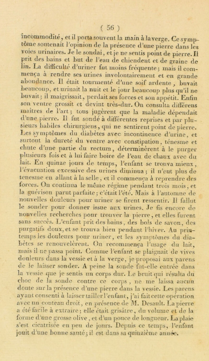 incommodité, et il porta souvent la main à la verge. Ce symp- tôme soutenait l'opinion de la présence d’une pierre dans les voies urinaires. Je le sondai, et je ne sentis point de pierre. Il prit des bains et but de l’eau de chiendent et de graine de lin. La difficulté d’uriner fut moins fréquente; mais il com- mença a rendre ses urines involontairement et en grande abondance. Il était tourmenté d’une soif ardente buvait beaucoup, et urinait la nuit et le jour beaucoup plus qu’il ne buvait; il maigrissait, perdait ses forces et son appétit. Enfin son ventre grossit et devint très-dur. On consulta différens maîtres de 1 art ; tous jugèrent que la maladie dépendait d une pierre. Il lut sondé a différentes reprises et par plu- sieurs habiles chirurgiens, qui ne sentirent point de pierre. Les symptômes du diabètes avec incontinence d’urine, et surtout la dureté du ventre avec constipation, ténesme et chute d’une partie du rectum, déterminèrent à le purger plusieurs lois et à lui faire boire de l’eau de chaux avec du lait. En quinze jours de temps, l’enfant se trouva mieux, l’évacuation excessive des urines diminua ; il n’eut plus de tenesme eu allant a la selle, et il commença à reprendre des forces. On continua le même régime pendant trois mois, et la guérison parut parfaite ; c’était l’été. Mais à l’automne de nouvelles douleurs pour uriner se firent ressentir. 11 fallut le sonder pour donner issue aux urines. Je fis encore de nouvelles recherches pour trouver la pierre, et elles furent sans succès. L’enfant prit des hains, des bols de savon, des purgatifs doux, et se trouva bien pendant l’hiver. Au prin- temps les douleurs pour uriner, et les symptômes du dia- bètes se renouvelèrent. On recommença l’usage du lait, mais il ne passa point. Comme l’enfant se plaignait de vives douleurs dans la vessie et à la verge, je-proposai aux païens de le laisser sonder. A peine la sonde fut-elle entrée dans la vessie que je sentis un corps dur. Le bruit qui résulta du choc de la sonde contre ce corps , ne me laissa aucun doute sur la présence d’une pierre dans la vessie. Les parons ayant consenti à laisser tailler l’enfant, j’ai faiteette opération, avec un couteau droit, on présence de M. Desault. La pierre a été facile à extraire; elle était grisâtre, du volume et de la forme d une grosse olive, et d’un pouce de longueur. La plaie s’est cicatrisée en peu de jours. Depuis ce temps, l’enfant jouit d une bonne santé; il est dans sa quinzième année.