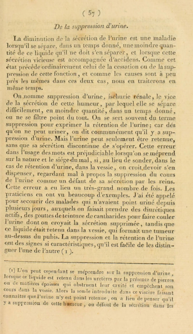 De la suppression d'urine. La diminution de la sécrétion de l’urine est une maladie lorsqu’il se sépare, dans un temps donné, une moindre quan- tité de ce liquide qu’il ne doit s’en séparer, et lorsque cette sécrétion vicieuse est accompagnée d’accidcns. Comme cet état précède ordinairement celui de la cessation ou de la sup- pression de cette fonction, et comme les causes sont à peu près les mêmes dans ces deux cas, nous en traiterons en même temps. On nomme suppression d’urine, isclturic rénale, le vice de la sécrétion de cette humeur, par lequel elle se sépare difficilement, en moindre quantité, dans un temps donné, ou ne so filtre point du tout. On se sert souvent du terme suppression pour exprimer la rétention de l’urine; car des qu’on rie peut uriner, on dit communément qu’il y a sup- pression d’urine. Mais 1'urine peut seulement être retenue, sans que sa sécrétion discontinue de s’opérer. Cette erreur dans l’usage des mots est préjudiciable lorsqu’on se méprend sur la nature et le siège du mal, si, au lieu de sonder, dans le cas de rétention d’urine, dans la vessie, on croit.devoir s’en dispenser, regardant mal à propos la suppression du cours de l’urine comme un défaut de sa sécrétion par les reins. Cette erreur a eu lieu un très-grand nombre de fois. Les praticiens en ont vu beaucoup d’exemples. J’ai été appelé pour secourir des malades qui n’avaient point uriné depuis plusieurs jours, auxquels on faisait prendre des diurétiques actifs, des gouttesdeteinture de cantharides pour faire couler 1 urine dont on croyait la sécrétion supprimée, tandis que ce liquide était -retenu dans la vessie, qui formait une tumeur au-dessus du puhis. La suppression et la rétention de l’urine ont des signes si caractéristiques, qu’il est faéilc de les distin- guer l’une de l’autre ( i ). (0 L’on peut cependant se méprendre sur la suppression d’urine , lorsque ce liquide est retenu dans les uretères par la présence de pierres ou de matières épaisses qui obstruent leur cavité et empêchent son cours dans la vessie. Alors la sonde introduite dans ce viscère faisant connaître que l’urine n’y est point retenue, on a lieu dépenser qu’il y a suppression de cette humeur, ou défaut de la sécrétion dans les