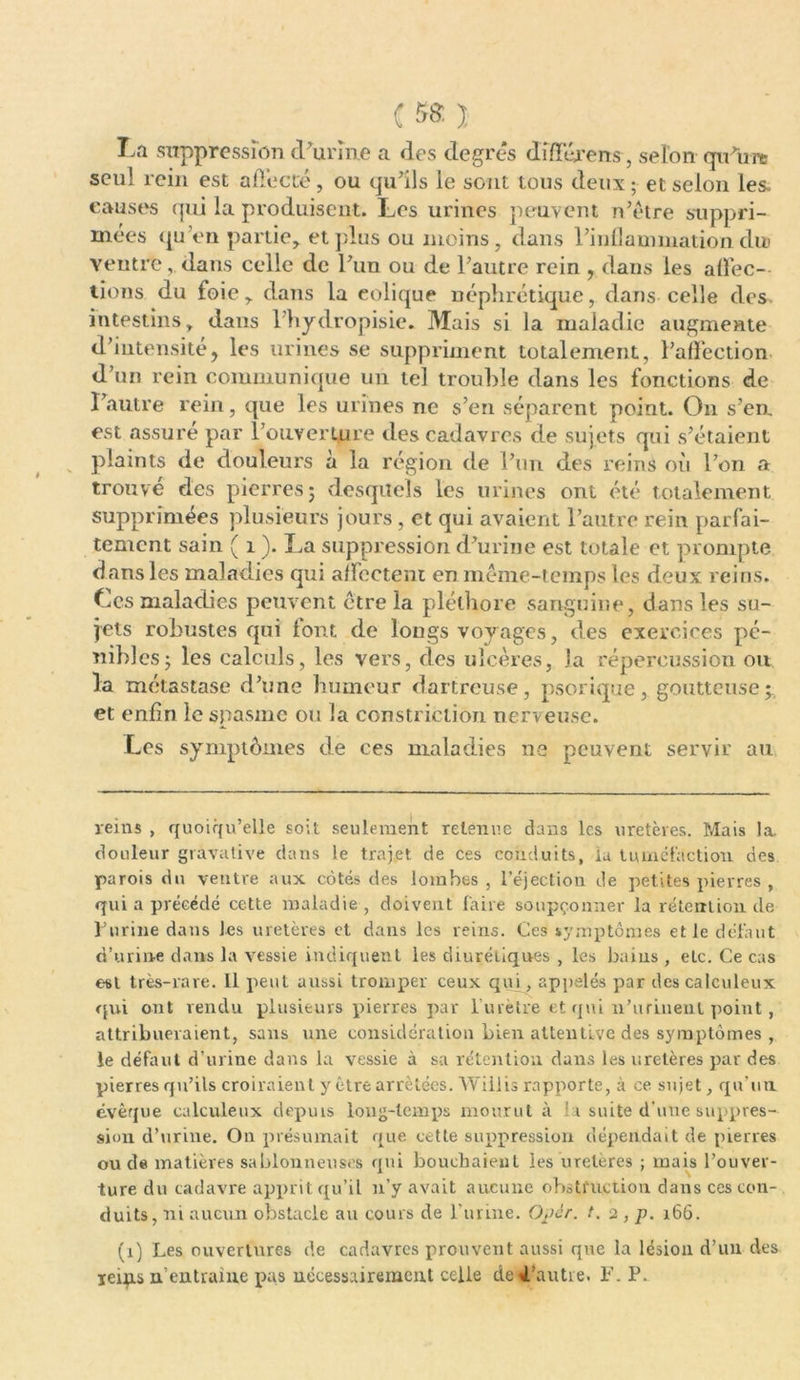 C ); La suppression d'urine a des degrés dîfférens , selon qu'uni seul rein est a fiée té, ou qu’ils le sont tous deux; et selon les. causes qui la produisent. Les urines peuvent n’ètre suppri- mées qu’en partie, et plus ou moins, dans rinflaunnationdu ventre, dans celle de l’un ou de l’autre rein , dans les affec- tions du foie, dans la eolique néphrétique, dans celle des intestins, dans l’hydropisie. Mais si la maladie augmente d’intensité, les urines se suppriment totalement, l’affection d’un rein communique un tel trouble dans les fonctions de l’autre rein, que les urines ne s’en séparent point. On s’eu est assure par l’ouverture des cadavres de sujets qui s’étaient plaints de douleurs à la région de l’un des reins où l’on a trouve des pierres j desquels les urines ont été totalement supprimées plusieurs jours , et qui avaient l’autre rein parfai- tement sain ( 1 ). La suppression d’urine est totale et prompte dans les maladies qui affectent en même-temps les deux reins. Les maladies peuvent être la pléthore sanguine, dans les su- jets robustes qui font de longs voyages, des exercices pé- nibles; les calculs, les vers, des ulcères, la répercussion oti la métastase d’une humeur dartreuse, psorique, goutteuse; et enfin le spasme ou la constriction nerveuse. Les symptômes de ces maladies ne peuvent servir au reins , quoiqu’elle soit seulement retenue dans les uretères. Mais la. douleur gravative dans le trajet de ces conduits, la tuméfaction des parois du ventre aux côtés des lombes , l’éjection de petites pierres , qui a précédé cette maladie , doivent faire soupçonner la rétention de l’urine dans les uretères et dans les reins. Ces symptômes et le défaut d’urine dans la vessie indiquent les diurétiques , les bains , etc. Ce cas est très-rare. Il peut aussi tromper ceux qui , appelés par descalculeux qui ont vendu plusieurs pierres par f urètre et qui n’urinent point, attribueraient, sans une considération bien attentive des symptômes , le défaut d’urine dans la vessie à sa rétention dans les uretères par des pierres qu’ils croiraient y être arrêtées. Willis rapporte, à ce sujet, qu’un évêque calculeux depuis long-temps mourut à la suite d’une suppres- sion d’urine. On présumait que cette suppression dépendait de pierres ou de matières sablonneuses qui bouchaient les ureleres ; mais l’ouver- ture du cadavre apprit qu’il n’y avait aucune obstruction dans ces con- duits, ni aucun obstacle au cours de l’urine. Opér. t. 2 , p. 166. (1) Les ouvertures de cadavres prouvent aussi que la lésion d’un des reiys n entraîne pas nécessairement celle detl’autre. F. P.