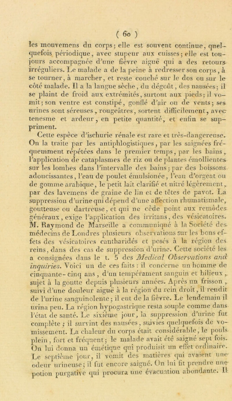 ( 6° ) les mouvemens du corps; elle est souvent continue, quel- quefois périodique, avec stupeur aux cuisses; elle est tou- jours accompagnée d'une fièvre aigue qui a des retours irréguliers. Le malade a de la peine à redresser son corps, à Se tourner, à marcher, et reste couché sur le dos ou sur le coté malade. Il a la langue sèclie, du dégoût, des nausées; il se plaint de froid aux extrémités, surtout aux pieds; il vo- mit; son ventre est constipé, gonflé d'air ou de vents; ses urines sont séreuses , rougeâtres, sortent difficilement, avec tenesme et ardeur, en petite quantité, et enfin se sup- priment. Cette espèce d'ischurie rénale est rare et très-dangereuse* On la traite par les antiphlogistiques, par les saignées fré- quemment répétées dans le premier temps, par les bains, l'application de cataplasmes de riz on de plantes émollientes sur les lombes dans l’intervalle des bains; par des boissons adoucissantes, l'eau de poulet émulsionée, l’eau d’orgeat ou de gomme arabique, le petit lait clarifié et nitré légèrement, par des lavemens de graine de lin et de tètes de pavot. La suppression d'urine qni dépend d'une affection rhumatismale, goutteuse ou dartreuse, et qui ne cède point aux remèdes généraux, exige l'application des irritans,des vésicatoires. M. Raymond de Marseille a communique à la Société des. médecins de Londres plusieurs observations sur les bons ef- fets des vésicatoires cantharidés et posés à la région des reins, dans des cas de suppression d’urine. Cette société les a consignées dans le t. 5 des Medical Observations and inquiries. Voici un de ces faits : il concerne un homme de cinquante-cinq ans , d'un tempérament, sanguin et bilieux , sujet à la goutte depuis plusieurs années. Après un frisson , suivi d'une douleur aiguë à la région du rein droit, il rendit de l’urine sanguinolente; il eut. de la fièvre. Le lendemain il urina peu. La région hypogastrique resta souple comme dans l’état de santé. Le sixième jour, la suppression d'urine fut complète ,• il survint des nausées, suivies quelquefois de vo- missement. La chaleur du corps était considérable, le pouls plein , fort et fréquent; le malade avait été saigné sept fois. On lui donna un émétique qui produisit un effet ordinaire. Le septième jour, il vomit des matières qui avaient une odeur mineuse:; il fut encore saigné. On lui fit prendre une potion purgative qui procura une évacuation abondante. I)