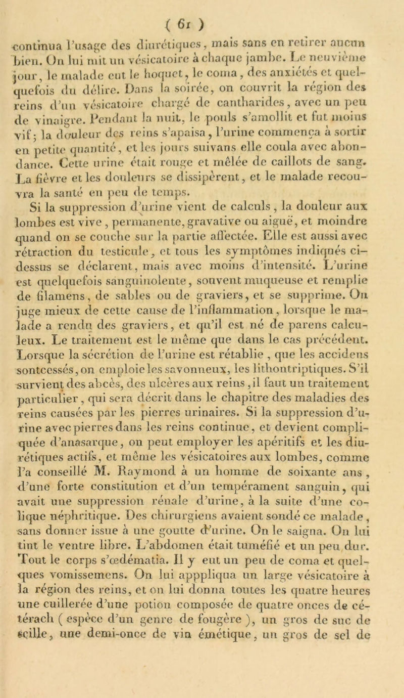 continua l’usage des diurétiques, mais sans en retirer aucun bien. On lui mit un vésicatoire à chaque jambe. Le neuvième jour, le malade eut le hoquet, le corna, des anxiétés et quel- quefois du délire. Dans la soirée, on couvrit la région des reins d’un vésicatoire chargé de cantharides, avec un peu de vinaigre. Pendant la nuit, le pouls s’amollit et fut moins vif - la douleur des reins s’apaisa , l’urine commença à sortir en petite quantité, et les jours suivans elle coula avec abon- dance. Cette urine était rouge et mêlée de caillots de sang. La fièvre et les douleurs se dissipèrent, et le malade recou- vra la santé en peu de temps. Si la suppression d’urine vient de calculs , la douleur aux lombes est vive , permanente, gravative ou aiguë, et moindre quand on se couche sur la partie affectée. Llle est aussi avec rétraction du testiculeet tous les symptômes indiqués ci- dessus se déclarent, mais avec moins d’intensité. L’urine est quelquefois sanguinolente, souvent muqueuse et remplie de filamens, de sables ou de graviers, et se supprime. On juge mieux de cette cause de l’inflammation, lorsque le ma- lade a rendu des graviers, et qu’il est né de parens calcu- leux. Le traitement est le même que dans le cas précédent. Lorsque la sécrétion de l’urine est rétablie , que les accidens sonteessés, on emploie les savonneux, les lithontriptiques. S’il survient des abcès, des ulcères aux reins, il faut un traitement particulier, qui sera décrit dans le chapitre des maladies des reins causées par les pierres urinaires. Si la suppression d’u- rine avec pierres dans les reins continue, et devient compli- quée d’anasarque, on peut employer les apéritifs et les diu- rétiques actifs, et même les vésicatoires aux lombes, comme l’a conseillé M. Raymond à un homme de soixante ans , d’une forte constitution et d’un tempérament sanguin, qui avait une suppression rénale d’urine, à la suite d’une co- lique néphritique. Des chirurgiens avaient sondé ce malade, sans donner issue à une goutte cRurine. On le saigna. On lui tint le Ventre libre. L’abdomen était tuméfié et un peu dur. Tout le corps s’œdématia. Il y eut un peu de coma et quel- ques vomissemens. On lui apppliqua un large vésicatoire à la région des reins, et on lui donna toutes les quatre heures une cuillerée d’une potion composée de quatre onces de cé- téracli ( espèce d’un genre de fougère ), un gros de suc de «cille, une demi-once de vin émétique, un gros de sel de