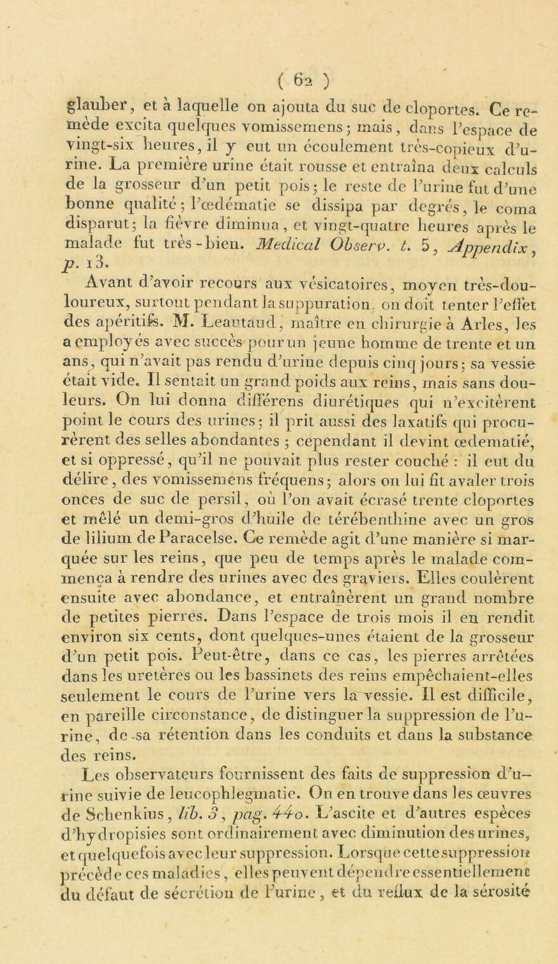 ( 6* ) glauber, et à laquelle on ajouta du suc de cloportes. Ce re- mède excita quelques vomissemens; mais, dans l’espace de vingt-six heures, il y eut un écoulement très-copieux d’u- rine. La première urine était rousse et entraîna deux calculs de la grosseur d’un petit pois; le reste de l’urine fut d’une bonne qualité ; l’œdérnatie se dissipa par degrés, le corna disparut; la fièvre diminua, et vingt-quatre heures après le malade fut très-bien. Médical Observ. t. 5, Appendix, p. i3. Avant d’avoir recours aux vésicatoires, moyen très-dou- loureux, surtout pendant Jasuppuration on doit tenter l’effet des apéritifs. M. Leautaud, maître en chirurgie à Arles, les a employés avec succès pour un jeune homme de trente et un ans, qui n’avait pas rendu d’urine depuis cinq jours; sa vessie était vide. Il sentait un grand poids aux reins, mais sans dou- leurs. On lui donna différons diurétiques qui n’excitèrent point le cours des urines; il prit aussi des laxatifs qui procu- rèrent des selles abondantes ; cependant il devint œdématié, et si oppressé, qu’il ne pouvait plus rester couché : il eut du délire, des vomissemens fréquens; alors on lui fit avaler trois onces de suc de persil, où l’on avait écrasé trente cloportes et mêlé un demi-gros d’huile do térébenthine avec un gros de lilium de Paracelse. Ce remède agit d’une manière si mar- quée sur les reins, que peu de temps après le malade com- mença à rendre des urines avec des graviers. Elles coulèrent ensuite avec abondance, et entraînèrent un grand nombre de petites pierres. Dans l’espace de trois mois il en rendit environ six cents, dont quelques-unes étaient de la grosseur d’un petit pois. Peut-être, dans ce cas, les pierres arrêtées dans les uretères ou les bassinets des reins empêchaient-elles seulement le cours de l’urine vers la vessie. Il est difficile, en pareille circonstance, de distinguer la suppression de l’u- rine, de-sa rétention dans les conduits et dans la substance des reins. Les observateurs fournissent des faits de suppression d’u- rine suivie de leucophlegmatie. On en trouve dans les œuvres de Schenkius, lib. o, pcig. 4-4o. L’ascite et d’autres espèces d’hydropisies sont ordinairement avec diminution des urines, et quelquefois avec leur suppression. Lorsque cette suppression précède ces maladies, elles peuvent dépendre essentiellement du défaut de sécrétion de l'urine, et du reflux de la sérosité