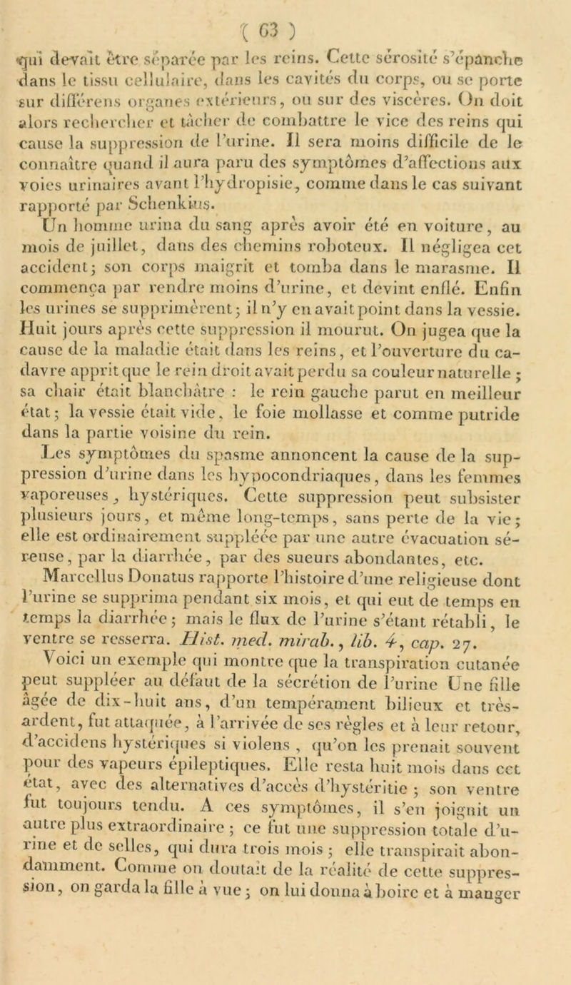 t 03 ) ■gui devait être séparée par les reins. Cette sérosité s’épanche dans le tissu cellulaire, dans les cavités du corps, ou se porte sur diffère n s organes extérieurs, ou sur des viscères. On doit alors rechercher et nicher de combattre le vice des reins qui cause la suppression de burine. Il sera moins difficile de le connaître quand il aura paru des symptômes d’affections aux voies urinaires avant l liydropisie, comme dans le cas suivant rapporté par Schenkius. Un homme urina du sang après avoir été en voiture, au mois de juillet, dans des chemins roboteux. Il négligea cet accident j son corps maigrit et tomba dans le marasme. Il commença par rendre moins d’urine, et devint enflé. Enfin les urines se supprimèrent; il n’y en avait point dans la vessie. Huit jours après ectte suppression il mourut. On jugea que la cause de la maladie était dans les reins, et l’ouverture du ca- davre apprit que le rein droit avait perdu sa couleur naturelle ; sa chair était blanchâtre : le rein gauche parut en meilleur état; la vessie était vide, le foie mollasse et comme putride dans la partie voisine du rein. Les symptômes du spasme annoncent la cause de la sup- pression d’urine dans les hypocondriaques, dans les femmes vaporeuses, hystériques. Cette suppression peut subsister plusieurs jours, et même long-temps, sans perte de la vie; elle est ordinairement suppléée par une autre évacuation sé- reuse, par la diarrhée, par des sueurs abondantes, etc. Marcel lus Donatus rapporte l’histoire d’une religieuse dont l’urine se supprima pendant six mois, et qui eut de temps en temps la diarrhée ; mais le flux de l’urine s’étant rétabli, le ventre se resserra. Hist. med. rriirab., lib. 4-, cap. 27. Voici un exemple qui montre que la transpiration cutanée peut suppléer au défaut de la sécrétion de l’urine Une fille âgée de dix-huit ans, d’un tempérament bilieux et très- aulent, fut attaquée, a I arrivée de scs réglés et à leur retour, d acculons hystériques si violens , qu’on les prenait souvent pour des vapeurs épileptiques. Elle resta huit mois dans cet ctat, avec des alternatives d accès d’hysteritie ; son ventre fut toujours tendu. A ces symptômes, il s’en joignit un autre plus extraordinaire ; ce fut une suppression totale d’u- îirie et de selles, qui dura trois mois ; elle transpirait abon- damment. Connue ou doutait de la réalité de cette suppres- sion, on garda la fille a vue ; on lui donna à boire et à mauger