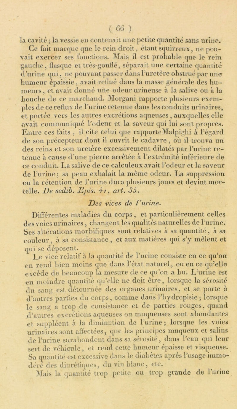 la cavité ; la vessie en contenait une petite quantité sans urine. Ce fait marque que le rein droit, étant squirreux, ne pou- vait exercer ses fonctions. Mais il est probable que le rein gauche, flasque et très-gonflé, séparait une certaine quantité d’urine qui, ne pouvant passer dans l’uretère obstrué par une humeur épaissie, avait reflué dans la masse générale des hu- meurs , et avait donné une odeur urineuse à la salive ou à la Louche de ce marchand. Morgani rapporte plusieurs exem- ples de ce reflux de l’urine retenue dans les conduits urinaires, et portée vers les autres excrétions aqueuses , auxquelles elle avait communiqué l’odeur et la saveur qui lui sont propres. Entre ces faits , il cite celui que rapporteMalpighi à l’égard de son précepteur dont il ouvrit le cadavre, où il trouva un des reins et son uretère excessivement dilatés par l’urine re- tenue à cause d’une pierre arrêtée à l’extrémité inférieure de ce conduit. La salive de ce calculeux avait l’odeur et la saveur de l’urine5 sa peau exhalait la même odeur. La suppression ou la rétention de l’urine dura plusieurs jours et devint mor- telle. De sedib. Jdpis. 4-t, art. 35. Des vices de Vurine. Différentes maladies du corps , et particulièrement celles des voies urinaires, changent les qualités naturelles de l’urine. Ses altérations morbifiques sont relatives à sa quantité, à sa couleur, à sa consistance , et aux matières qui s’y mêlent et qui se déposent. Le vice relatif à la quantité de l'urine consiste en ce qu’on en rend bien moins que dans l’état naturel, ou en ce qu’elle excède de beaucoup la mesure de ce qu’on a bu. L’urine est en moindre quantité qu’elle ne doit être, lorsque la sérosité du sang est détournée des organes urinaires, et se porte à d’autres parties du corps, comme dans l’hydropisie ; lorsque le sang a trop de consistance et de parties rouges, quand d’autres excrétions aqueuses ou muqueuses sont abondantes et suppléent à la diminution do burine ; lorsque les voies urinaires sont affectées, que les principes muqueux et salins de l’urine surabondent dans sa sérosité, dans l’eau qui leur sert de véhicule, et rend cette humeur épaisse et visqueuse. Sa quantité est excessive dans le diabètes après l’usage immo- déré des diurétiques, du vin blanc, etc. Mais la quantité trop petite ou trop grande de l’urine