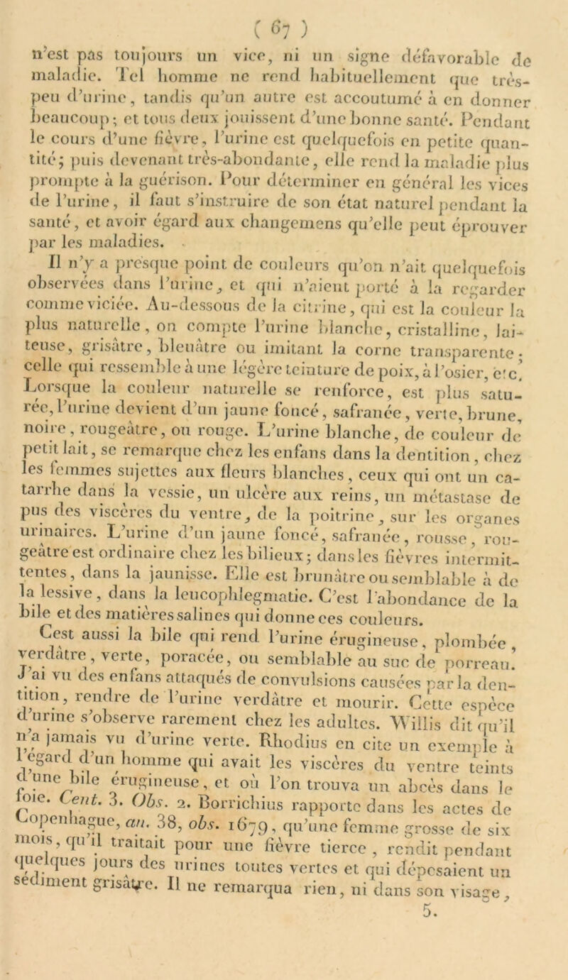 nest pas toujours un vice, ni un signe défavorable de maladie. Tel homme ne rend habituellement que très- peu d’urine, tandis qu’un autre est accoutumé à en donner beaucoup; et tous deux jouissent d’une bonne santé. Pendant le cours d’une fièvre, burine est quelquefois en petite quan- tité; puis devenant très-abondante, elle rend la maladie plus prompte à Ja guérison. Pour déterminer eu général les vices de l’urine, il faut s’instruire de son état naturel pendant la santé, et avoir égard aux changemens qu’elle peut éprouver par les maladies. Il n’v a presque point de couleurs qu’on n’ait quelquefois observées dans l’urine, et qui n’aient porté à la regarder comme viciée. Au-dessous de la citrine, qui est la couleur la plus naturelle, on compte l’urine blanche, cristalline, lai- teuse, gi isatic, bleuâtre ou imitant Ja corne transparente* celle qui ressemble à une légère teinture de poix, à l’osier, c'c. Lorsque la couleur naturelle se renforce, est plus satu- rée, l’urine devient d’un jaune foncé, safranée, verte,brune, noire, rougeâtre, ou rouge. L’urine blanche, de couleur de petit lait, se remarque chez les enfans dans la dentition , chez les lemmes sujettes aux fleurs blanches, ceux qui ont un ca- tarrhe dans la vessie, un ulcère aux reins, un métastase de pus des viscères du ventre, de la poitrine, sur les organes uiinaircs. L’urine d’un jaune foncé, safranée, rousse, rou- geâtre est, ordinaire chez les bilieux; dans les fièvres intermit- tentes, dans la jaunisse. Elle est brunâtre ou semblable à de la lessive, dans la leucophlegmatie. C’est l'abondance de la bile et des matières salin es qui donne ces couleurs. Ccst aussi la bile qui rend l’urine érugineuse, plombée verdâtre verte, poracée, ou semblable au suc de porreau.’ ai vu des enfans attaqués de convulsions causées oarla den- tition, rendre de l’urine verdâtre et mourir. Cette espèce d urine s’observe rarement chez les adultes. TVitlis dit qu’il n a jamais vu d’urine verte. Rbodius en cite un exemple à 1 egard d’un homme qui avait les viscères, du ventre teints (Lune bile erugmeuse, et où l’on trouva un abcès dans le oie. eut. a. Obs. 1. Borrichius rapporte dans les actes de «yen 1 ague, an. 38, obs. 16*79, qu’une femme grosse de six mois, qui tiaitait pour une fièvre tierce, rendit pendant que ques jours des urines toutes vertes et qui déposaient un secmient gnsatfc. Il ne remarqua rien, ni dans son visage, 5.