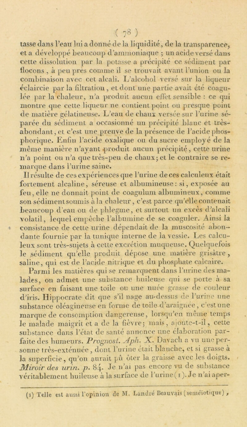 tasse dans Peau lui a donné de la liquidité, de la transparence, et a développé beaucoup d’ammoniaque ; un acide versé dans cette dissolution par la potasse a précipité ce sédiment par flocons , à peu près comme il se trouvait avant l’union, ou la combinaison avec cet alcali. L’aicohol versé sur la liqueur éclaircie par la filtration, et dont une partie avait été coagu- lée par la chaleur, n’a produit aucun effet sensible : ce qui montre que cette liqueur ne contient point ou presque point de matière gélatineuse. L’eau de chaux versée sur l’urine sé- parée du sédiment a occasionné un précipité blanc et très- abondant, et c’est une preuve de la présence de l’acide phos- phorique. Enfin l’acide oxalique ou du sucre employé de la même manière n’ayant «produit aucun précipité, cette urine n’a point ou n’a que très-peu de chaux; et le contraire se re- marque dans l’urine saine. Il résulte de ces expériences que l’urine de ces calculeux était fortement alcaline, séreuse et albumineuse: si, exposée au feu, elle ne donnait point de coagulum albumineux, comme son sédiment soumis à la chaleur, c’est parce qu’elle contenait beaucoup d’eau ou de plilegme, et surtout un excès d’alcali volatil, lequel empêche l’albumine de se coaguler. Ainsi la consistance de cette urine dépendait de la muscosité abon- dante fournie par la tunique interne de la vessie. Les calcu- leux sont très-sujets à cette excrétion muqueuse. Quelquefois le .sédiment qu’elle produit dépose une matière grisâtre, saline, qui est de l’acide nitrique et du phosphate calcaire. Parmi les matières qui se remarquent dans l’urine des ma- lades, on admet une substance huileuse qui se porte «à sa surface en faisant une toile ou une nuée grasse de couleur d’iris. Hippocrate dit que s’il nage au-dessus de l’urine une substance oléagineuse en forme de toile d’araignee, c est une marque de consomption dangereuse, lorsqu’en même temps le malade maigrit et a de la fièvre; mais, ajoute-t-il, cette substance dans l’état de santé annonce une élaboration par- faite des humeurs. Prognost. Aph• X. Davacli a vu une per- sonne très-exténuée , dont l’urine était blanche, et si grasse a la superficie, qu’on aurait pu oter la graisse avec les doigts. Miroir des urin. p. 84. Je 11’ai pas encore vu de substance véritablement huileuse à la surlace de 1 urine(1). Je n’ai aper- (1) Telle est aussi l’opinion de M. Landré Beauvais (séméiotique) ,