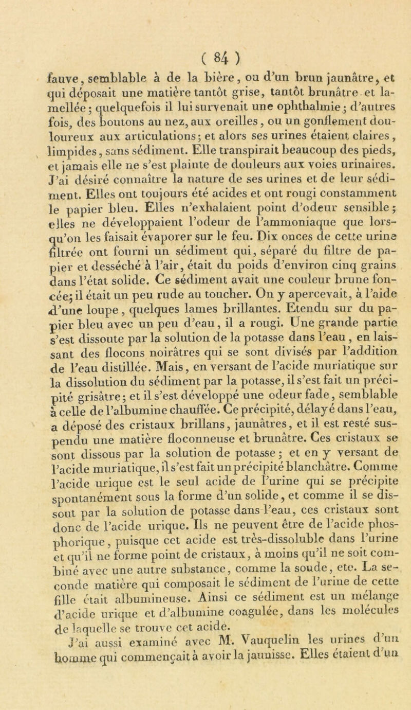 fauve, semblable à de la bière, ou d’un brun jaunâtre, et qui déposait une matière tantôt grise, tantôt brunâtre et la- mcllée; quelquefois il lui survenait une ophtbalmie ; d’autres fois, des boutons au nez, aux oreilles, ou un gonflement dou- loureux aux articulations; et alors ses urines étaient claires, limpides, sans sédiment. Elle transpirait beaucoup des pieds, et jamais elle ne s’est plainte de douleurs aux voies urinaires. J’ai désiré connaître la nature de ses urines et de leur sédi- ment. Elles ont toujours été acides et ont rougi constamment le papier bleu. Elles n’exhalaient point d’odeur sensible ; elles ne développaient l’odeur de l’ammoniaque que lors- qu’on les faisait évaporer sur le feu. Dix onces de cette urine filtrée ont fourni un sédiment qui, séparé du filtre de pa- pier et desséché à l’air, était du poids d’environ cinq grains dans l’état solide. Ce sédiment avait une couleur brune fon- cée; il était un peu rude au toucher. On y apercevait, à l’aide <l’une loupe, quelques lames brillantes. Etendu sur du pa- pier bleu avec un peu d’eau, il a rougi. Une grande partie s’est dissoute par la solution de la potasse dans l’eau , en lais- sant des flocons noirâtres qui se sont divisés par l’addition de l’eau distillée. Mais, en versant de l’acide muriatique sur la dissolution du sédiment par la potasse, il s’est fait un préci- pité grisâtre ; et il s’est développé une odeur fade, semblable à celle de l’albumine chauffée. Ce précipité, délayé dans l’eau, a déposé des cristaux brillans, jaunâtres, et il est resté sus- pendu une matière floconneuse et brunâtre. Ces cristaux se sont dissous par la solution de potasse ; et en y versant de l’acide muriatique, il s’est fait un précipité blanchâtre. Comme l’acide urique est le seul acide de l’urine qui se précipite spontanément sous la forme d’un solide, et comme il se dis- sout par la solution de potasse dans l’eau, ces cristaux sont donc de l’acide urique. Ils ne peuvent être de l’acide phos- phorique, puisque cet acide est très-dissoluble dans l’urine et qu’il ne forme point de cristaux, à moins qu’il ne soit com- biné avec une autre substance, comme la soude, etc. La se- conde matière qui composait le sédiment de l’urine de cette fille était albumineuse. Ainsi ce sédiment est un mélange d’acide urique et d’albumine coagulée, dans les molécules ffc laquelle se trouve cet acide. j’ai aussi examiné avec M. Vauquclin les urines d’un homme qui commençait à avoir la jaunisse. Elles étaient d un