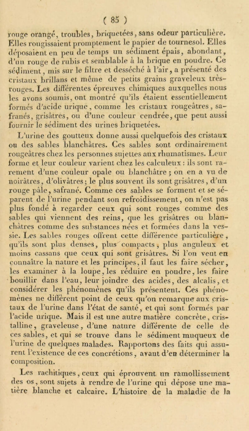 ronge orangé, troubles, briquetées, sans odeur particulière. Elles rougissaient promptement le papier de tournesol. Elles déposaient en peu de temps un sédiment épais, abondant, d’un rouge de rubis et semblable à la brique en poudre. Ce sédiment, mis sur le filtre et desséché à Pair, a présenté des cristaux brillans et meme de petits grains graveleux très- rouges. Les différentes épreuves chimiques auxquelles nous les avons soumis, ont montré qu’ils étaient essentiellement formés d’acide urique, comme les cristaux rougeâtres, sa- franés, grisâtres, ou d’une couleur cendrée, que peut aussi fournir le sédiment des urines briquetées. L’urine des goutteux donne aussi quelquefois des cristaux ou des sables blanchâtres. Ces sables sont ordinairement rougeâtres chez les personnes sujettes aux rhumatismes. Leur forme et leur couleur varient chez les caleuleux : ils sont ra- rement d’une couleur opale ou blanchâtre ; on en a vu de noirâtres, d’olivâtres; le plus souvent ils sont grisâtres, d’un rouge pâle, safrané. Comme ces sables se forment et se sé- parent de l’urine pendant son refroidissement, on n’est pas plus fondé à regarder ceux qui sont rouges comme des sables qui viennent des reins, que les grisâtres ou blan- châtres comme des substances nées et formées dans la ves- sie. Les sables rouges offrent cette différence particulière , qu’ils sont plus denses, plus compacts , plus anguleux et moins cassans que ceux qui sont grisâtres. Si l’on veut en connaître la nature et les principes, il faut les faire sécher, les examiner à la loupe, les réduire en poudre, les faire bouillir dans l’eau, leur joindre des acides, des alcalis, et considérer les phénomènes qu’ils présentent. Ces phéno- mènes ne diffèrent point de ceux qu’on remarque aux cris- taux de l’urine dans l’état de santé, et qui sont formés par l’acide urique. Mais il est une autre matière concrète, cris- talline, graveleuse, d’une nature différente de celle de ces sables, et qui se trouve dans le sédiment muqueux de l’urine de quelques malades. Rapportons des faits qui assu- rent 1 existence de ces concrétions, avant d’en déterminer la composition. Les rachitiques, ceux qui éprouvent un ramollissement des os, sont sujets à rendre de l’urine qui dépose une ma- tière blanche et calcaire. L’histoire de la maladie de la