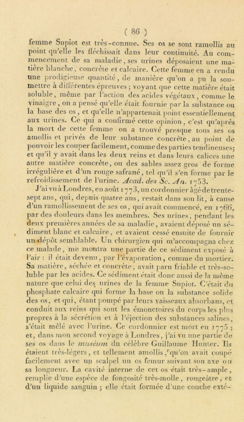 femme Supiot est très-connue. Ses os se sont ramollis au point qu'elle les fléchissait dans leur continuité. Au com- mencement de sa maladie, ses urines déposaient une ma- tière blanche, concrète et calcaire. Cette femme en a rendu üne prodigieuse quantité, de manière qu'on a pu la sou- mettre à diilérentes épreuves ; voyant que cette matière était soluble, même par Faction des acides végétaux, comme le vinaigre , on a pensé qu’elle était fournie par la substance ou la base des os , et qu’elle n’appartenait point essentiellement aux urines. Ce qui a confirmé cette opinion, c’est qu’après la mort de cette femme on a trouvé presque tous ses os amollis et prives de leur substance concrète, au point de pou voir les couper facilement, comme des parties tendineuses; et qu’il y avait dans les deux reins et dans leurs calices une autre matière concrète, ou des sables assez gros déformé irrégulière et d’un rouge safrané, tel qu’il s’en forme par le refroidissement de l’urine. Acad, des Sc. An. 17.53. J’ai vu a Londres, en août 1773, un cordonnier âgé de trente- sept ans, qui, depuis quatre ans, restait dans son lit, à cause d’un ramollissement de ses os, qui avait commencé, en 176O, par des douleurs dans les membres. Ses urines, pendant les deux premières années de sa maladie, avaient déposé un sé- , dimentblanc et calcaire, et avaient cessé ensuite de fournir un dépôt semblable. Un chirurgien qui m’accompagna chez ce malade, me montra une partie de ce sédiment exposé à l’air : il était devenu, par l’évaporation, comme du mortier. Sa matière, séchée et concrète, avait paru friable et très-so- luble par les acides. Ce sédiment était donc aussi de la même nature que celui des urines de la femme Supiot. C’était du phosphate calcaire qui forme la base ou la substance solide des os, et qui, étant pompé par leurs vaisseaux absorbans, et conduit aux reins qui sont les émonctoires du corps les plus propres à la sécrétion et à l’éjection des substances salines, s’était mêlé avec l’urine. Ce cordonnier est mort en 1775 ; et, dans mon second voyage à Londres, j’ai vu une partie de ses os dans le muséum du célèbre Guillaume Hunier. Ils étaient très-légers, et tellement amollis,'qu’on avait coupé facilement avec un scalpel un os fémur suivant son axe ou sa longueur. La cavité interne de cet os était très-ample, remplie d’une espèce de fongosité très-molle, rougeâtre, et d’un liquide sanguin ; elle était formée d’une couche exté-