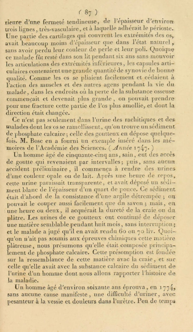rïenre d’nne fermeté tendineuse, de l’epaisseur d’environ trois lignes, très-vasculaire, et a laquelle adhérait le périoste. Une partie des cartilages qui couvrent les extrémités des os, avait beaucoup moins d’epaisseur que dans l etat naturel r sans avoir perdu leur couleur de perle et leur poli. Quoique ce malade fût resté dans son lit pendant six ans sans mouvoir les articulations des extrémités inférieures, les capsules arti- culaires contenaient une grande quantité de synovie de bonne qualité. Comme les os se pliaient facilement et cédaient à Faction des muscles et des autres agens pendant la vie du malade, dans les endroits où la perte de la substance osseuse commençait et devenait plus grande , on pouvait prendre pour une fracture cette partie de Fos plus amollie, et dont la direction était changée. Ce n’est pas seulement dans l’urine des rachitiques et des malades dont les os se ramollissent, qu’on trouve un sédiment de phosphate calcaire; celle des goutteux en dépose quelque- fois. M. Bosc en a fourni un exemple inséré dans les mé- moires de l’Académie des Sciences. ( Année 1747* ) Un homme âgé de cinquante-cinq ans, sain, eut des accès de goutte qui revenaient par intervalles; puis, sans aucun accident préliminaire, il commença à rendre des urines d’une couleur opale ou de lait. Après une heure de repos, cette urine paraissait transparente, et avait déposé un sédi- ment blanc de l’épaisseur d’un quart de pouce. Ce sédiment était d’abord de la consistance d’une argile détrempée ; on pouvait le couper aussi facilement que dn savon ; mais, en une heure ou deux, il acquérait la dureté de la craie ou du plâtre. Les urines de ce goutteux ont continué de déposer une matière semblable pendant huit mois, sans interruption ; et le malade a jugé qu’il en avait rendu (io ou 70 liv. Quoi- qu’on n’ait pas soumis aux épreuves chimiques cette matière plâtreuse, nous présumons qu’elle était composée principa- lement de phosphate calcaire. Cette présomption est fondée sur la ressemblance de cette matière avac la craie, et sur celle qu’elle avait avec la substance calcaire du sédiment de Furine d’un homme dont nous allons rapporter l’histoire de la maladie. Un homme âgé d’environ soixante ans éprouva, en ^ 774, sans aucune cause manifeste, une difficulté d’uriner, avec pesanteur a la vessie et douleurs dans l’urètre. Peu de temps