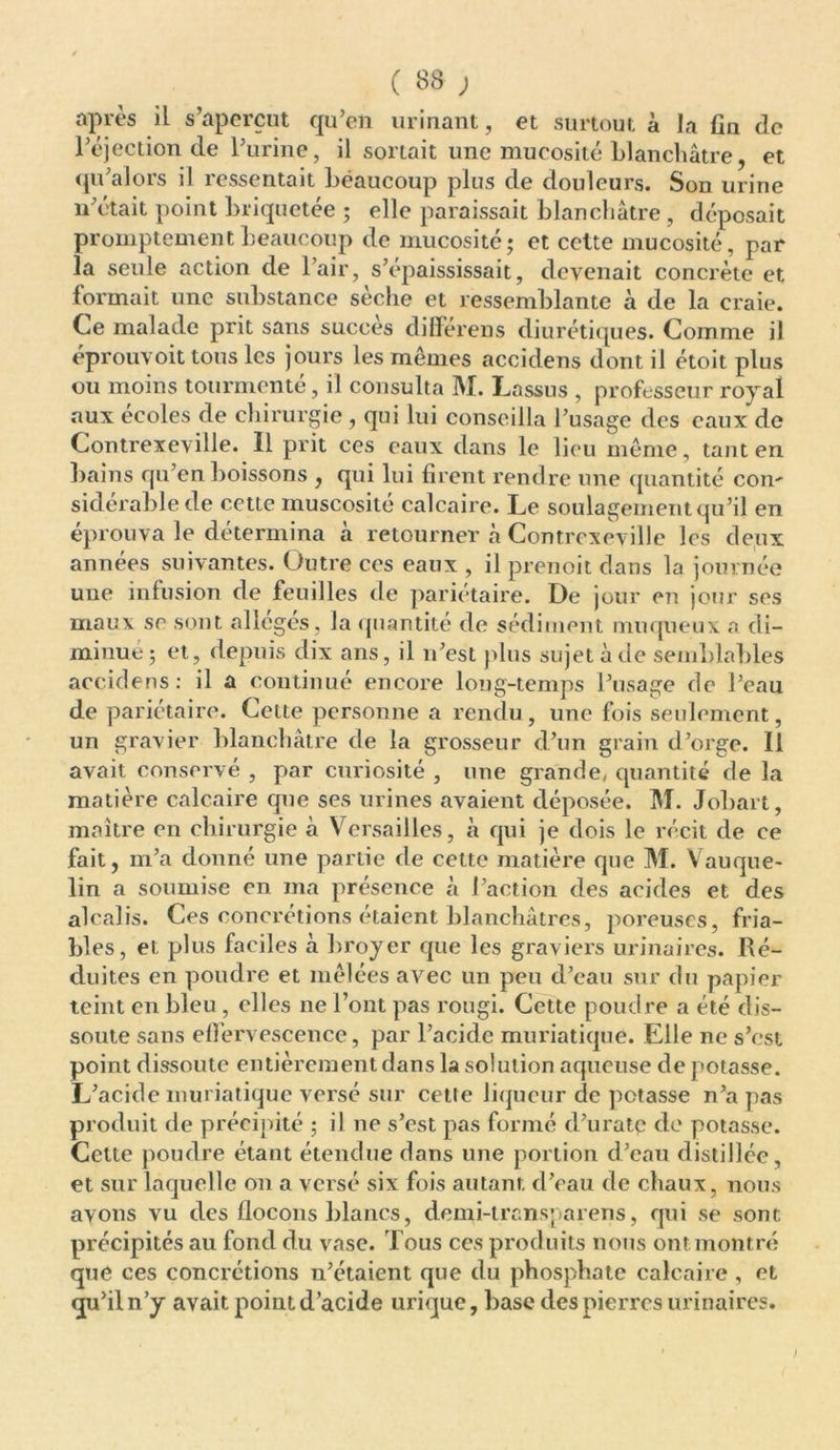 après il s’aperçut qu’en urinant, et surtout à la fin de l’éjection de l’urine, il sortait une mucosité blanchâtre, et qu’alors il ressentait beaucoup plus de douleurs. Son urine n otait point briquetée ; elle paraissait blanchâtre , déposait promptement beaucoup de mucosité; et cette mucosité, par la seule action de l’air, s’épaississait, devenait concrète et formait une substance sèche et ressemblante à de la craie. Ce malade prit sans succès différens diurétiques. Comme il eprouvoit tous les jours les mêmes accidens dont il étoit plus ou moins tourmenté, il consulta M. Lassus , professeur royal aux ecoles de chirurgie , qui lui conseilla l’usage des eaux de Contrexeville. 11 prit ces eaux dans le lieu même, tant en bains qu’en boissons , qui lui firent rendre une quantité con- sidérable de cette muscosité calcaire. Le soulagement qu’il en éprouva le détermina à retourner à Contrexeville les deux années suivantes. Outre ces eaux , il prenoit dans la journée une infusion de feuilles de pariétaire. De jour en jour ses maux se sont allégés, la quantité de sédiment muqueux a di- minué; et, depuis dix ans, il n’est plus sujet à de semblables accidens: il a continué encore long-temps l’usage de l’eau de pariétaire. Cette personne a rendu, une fois seulement, un gravier blanchâtre de la grosseur d’un grain d’orge. 11 avait conservé , par curiosité , une grande, quantité de la matière calcaire que ses urines avaient déposée. M. Jobart, maître en chirurgie à Versailles, à qui je dois le récit de ce fait, m’a donné une partie de cette matière que M. Vauque- lin a soumise en ma présence à l’action des acides et des alcalis. Ces concrétions étaient blanchâtres, poreuses, fria- bles, eL plus faciles à broyer que les graviers urinaires. Ré- duites en poudre et mêlées avec un peu d’eau sur du papier teint en bleu, elles ne l’ont pas rougi. Cette poudre a été dis- soute sans effervescence, par l’acide muriatique. Elle ne s’est point dissoute entièrement dans la solution aqueuse de potasse. L’acide muriatique versé sur cette liqueur de potasse n’a pas produit de précipité ; il ne s’est pas formé d’uratç de potasse. Cette poudre étant étendue dans une portion d’eau distillée, et sur laquelle on a versé six fois autant d’eau de chaux, nous avons vu des flocons blancs, demi-trcnsparens, qui se sont précipités au fond du vase. Tous ces produits nous ont montré que ces concrétions n’étaient que du phosphate calcaire , et qu’il n’y avait point d’acide urique, base des pierres urinaires.