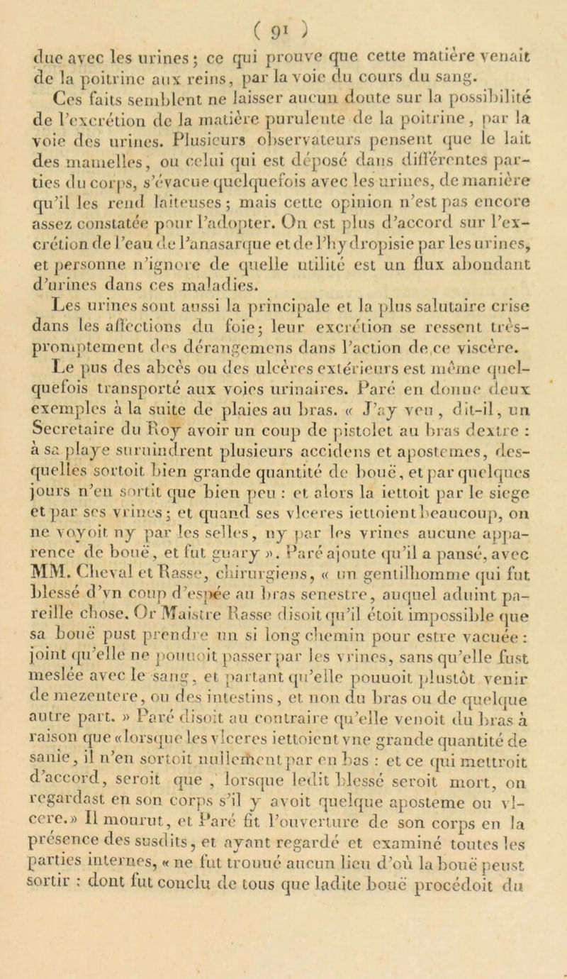 duc avec les urines; ce qui prouve que cette matière venait de la poitrine aux reins, par la voie du cours du sang. Ces faits semblent ne laisser aucun doute sur la possibilité de l’excrétion de la matière purulente de la poitrine, par la voie des urines. Plusieurs observateurs pensent que le lait des mamelles, ou celui qui est déposé dans différentes par- ties du corps, s’évacue quelquefois avec les urines, de manière qu’il les rend laiteuses; mais cette opinion n’est pas encore assez constatée pour l’adopter. On est plus d’accord sur l’ex- crétion de l’eau de l’anasarque et de l’hy dropisie par les urines, et personne n’ignore de quelle utilité est un flux abondant d’urines dans ces maladies. Les urines sont aussi la principale et la plus salutaire crise dans les affections du foie; leur excrétion se ressent très- promptement des dérangemens dans l’action de,ce viscère. Le pus des abcès ou des ulcères extérieurs est meme quel- quefois transporté aux voies urinaires. Paré en donne deux exemples à la suite de plaies au bras. « J’ay veu , dit-il, un Secrétaire du Roy avoir un coup de pistolet au bras dextre : à sa playe stiruindrent plusieurs accidens et apostemes, des- quelles sortoit bien grande quantité de bouc, et par quelques jours n’en sortit que bien peu : et alors la iettoit par le siège et par ses vrincs; et quand scs vlceres iettoientbeaucoup, on ne voyoit ny par les selles, ny par les vrines aucune appa- rence de boue, et fut guary ». Paré ajoute qu’il a pansé, avec MM. Chey al et Rasse, chirurgiens, « un gentilhomme (jui fut blessé d’vn coup d’espée au bras senestre, auquel aduint pa- reille chose. Or Maistre Rasse disoit qu’il étoit impossible que sa boue pust prendre un si long chemin pour estre vacuée: joint qu’elle ne pouuoit passer par les vrines, sans qu’elle fust meslée avec le sang, et partant qu’elle pouuoit plustôt venir de mezentere, ou des intestins, et non du bras ou de quelque autre part. » Paré disoit au contraire qu’elle venoit du bras à raison que «lorsque les vlceres iettoient vue grande quantité de sanie, il n’en sortoit nullement par en bas : et ce qui mettroit d’accord, scroit que , lorsque ledit blessé seroit mort, on regardast en son corps s’il y avoit quelque aposteme ou vî- cerc.» Il mourut, et Paré fit l’ouverture de son corps en la présence des susdits, et ayant regardé et examiné toutes les parties internes, « ne fut trouué aucun lieu d’où la boue peust sortir : dont fut conclu de tous que ladite boue procédoit du