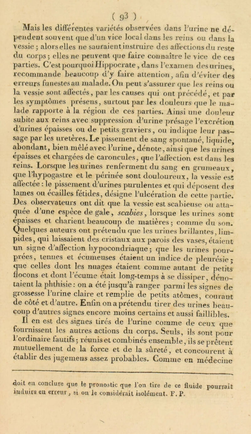 • , / Mais les différentes variétés observées dans Farine ne dé- pendent souvent que d’un vice local dans les reins ou dans la vessie ; alors elles ne sauraient instruire des affections du reste du corps; elles ne peuvent que faire connaître le vice de ces parties. C’est pourquoi Hippocrate, dans l’examen des urines recommande beaucoup d’y faire attention, afin d’éviter ries erreurs funestes au malade. On peut s’assurer que les reins ou la vessie sont affectés, par les causes qui ont précédé, et par les symptômes présens, surtout par les douleurs que le ma- lade rapporte à la région de ces parties. Ainsi une douleur subite aux reins avec suppression d’urine présage l’excrétion d’urines épaisses ou de petits graviers, ou indique leur pas- sage par les uretères. Le pissement de sang spontané, liquide, abondant, bien mêlé avec l’urine, dénote, ainsi que les urines épaisses et chargées de caroncules, que l’affection est dans les reins. Lorsque les urines renferment du sang en grumeaux que 1 liypogastre et le périnée sont douloureux, la vessie est affectée : le pissement d’urines purulentes et qui déposent des lames ou écailles fétides, désigne l’ulcération de cette partie. Les observateurs ont dit que la vessie est scabieuse ou atta- quée d une espèce de gale, scabies, lorsque les urines sont épaisses et cliarient beaucoup de matières; comme du son. Quelques auteurs ont prétendu que les urines brillantes, lim- pides, qui laissaient des cristaux aux parois des vases, étaient un signe d’affection hypocondriaque; que les urines pour- prées , tenues et écumeuses étaient un indice de pleurésie - que celles dont les nuages étaient comme autant de petits flocons et dont l’écume était long-temps à se dissiper, déno- taient la phthisie : on a cté jusqu’à ranger parmi les signes de grossesse l’urine claire et remplie de petits atomes, courant de côté et d’autre. Enlin on a prétendu tirer des urines beau- coup d’autres signes encore moins certains et aussi faillibles. Il en est des signes tirés de l’urine comme de ceux que fournissent les autres actions du corps. Seuls, ils sont pour l’ordinaire fautifs ; réunis et combinés ensemble, ils se prêtent mutuellement de la force et de la sûreté, et concourent à établir des jugemens assez probables. Comme en médecine doit eu conclure que le pronostic que l’on tire de ce fluide pourrait Induira eu erreur} si ou le considérait isolément. F. P. I