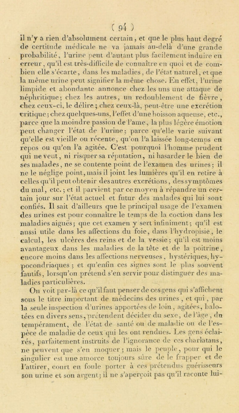 il n’y a rien d’absolument certain, et que le plus haut degré de certitude médicale ne va jamais au-delà d’une grande probabilité, l’urine peut d’autant plus facilement induire en erreur, qu’il est. très-difficile de connaître en quoi et de com- bien elle s’écarte, dans les maladies, de l’état naturel, et que la même urine peut signifier la même chose. En effet, l’urine limpide et abondante annonce chez les uns une attaque de néphritique; chez 1rs autres, un redoublement de fièvre, chez ceux-ci, le délire ; chez ceux-là, peut-être une excrétion critique; chez quelques-uns, l’effet d’une boisson aqueuse, etc., parce que la moindre passion de l’ame, la plus légère émotion peut changer l’état de l’urine; parce qu’elle varie suivant qu’elle est vieille ou récente, qu’on l’a laissée long-temps en repos ou qu’on l’a agitée. C’est pourquoi l’homme prudent qui ne veut, ni risquer sa réputation, ni hasarder le bien de ses malades, ne se contente point de l’examen des urines; il ne le néglige point,mais il joint les lumières qu’il en retire à celles qu’il peut obtenir des autres excrétions, des symptômes du mal, etc. ; et il parvient par ce moyen à répandre un cer- tain jour sur l’état actuel et futur des malades qui lui sont confiés. Il sait d’ailleurs que le principal usage de l’examen des urines est pour connaître le temps de la coction dans les maladies aiguës; que cet examen y sert infiniment; qu’il est aussi utile dans les affections du foie, dans l’hydropisie., le calcul, les ulcères des reins et de la vessie; qu’il est moins avantageux dans les maladies de la tête et de la poitrine, encore moins dans les affections nerveuses , hystériques, hy- pocondriaques ; et qu’enfin ces signes sont le plus souvent fautifs, lorsqu’on prétend s’en servir pour distinguer des ma- ladies particulières. On voit par-là ce qu’il faut penser de ccsgcns qui s’affichent sous le titre important de médecins des urines , et qui, par la seule inspection d’urines apportées de loin, agitées, balo- tées en divers sens, prétendent décider du sexe, fie l’àge , fin tempérament, fie l’état de santé ou de maladie ou fie l’es- pèce fie maladie de ceux qui les ont rendues. Les gens éclai- rés, parfaitement instruits de l’ignorance fie ces charlatans, ne peuvent que s’en moquer ; mais le peuple, pour qui le singulier est une amorce toujours sure fie le frapper et fie l’attirer, court en foule porter à ces prétendus guérisseurs son urine et son argent; il ne s’aperçoit pas qu’il raconte lui-