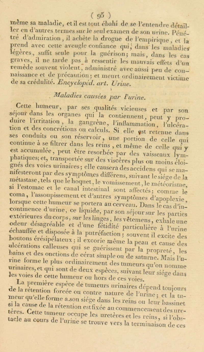 ( 9 -5 ) môme sa maladie, et il est tout ébahi de se l’entendre détail- ler en d’autres termes sur Je seul examen de son urine. Péné- tre d’admiration , il achète la drogue de l’empirique , et la prend avec cette aveugle confiance qui,' dans les maladies légères, suffit seule pour la guérison; mais, dans les cas graves, il ne tarde pas à ressentir les mauvais effets d’un remède souvent violent, administré avec aussi peu de con- naissance et de précaution; et meurt ordinairement victime de sa crédulité. Encyclopèd. art. Urine. \ Maladies causées par Vurine. Cetle humeur, par ses qualités vicieuses et par son séjour dans les organes qui la contiennent, peut y pr„- dmre 1 irritation , la gangrène, l’inflammation, l'ulcéra- tmn et des concrétions ou calculs. Si elle »st retenue dans ses condiuts ou son réservoir, une portion de celle qui commue a se filtrer dans les reins , et même de celle oui v est accumulée, peut être résorbée par des vaisseaux ym- phatiqucs; et, transportée sur des viscères plus ou moins éloi- gnes des vo.es urinaires; elle causera des accidens qui sema- miesteront par des symptômes différons, suivant le siège de la métastasé, tels que le hoquet, le vomissement, le météorisme si 1 estomac et le canal intestinal sont affectés; comme lé coma, 1 assoupissement et d’autres symptômes d’apoplexie lorsque cette humeur se portera au cerveau. Dans le cm d’ n- contmcnce d’urme, ce liquide, par son séjour sur les partes extérieures du corps, sur les linges, les vêle, nens, exhale une odeur désagréable et d’une fétidité particulière à l’urine echauffee et disposée a la putréfaction ; souvent il excite deé homons eresipelateux; il excorie même la peau et cause des ulcérations calleuses qui se guérissent par la nropreté les bains et des onctions de cérat simple ou de Saturne!Mais’ l’u une forme le plus ordinairement des tumeurs qu’on nomme rinaires et qui sont de deux espèces, suivant leur siège dans les voies de cette humeur ou hors de ces voies S de la retemion'fm’''1’6 ^ urinaires «pe»d toujours «e la rétention ioicee ou contre nature de l’urine - et la meur qu elle forme a.son siège dans les reins ou leur ha siùëé S rSeumlétemil>n ^ a --niencementXsTé f ^ette tumeur occupe les uretères et les reins si Pnb taele au cours de l’urine se trouve vers la terminaL’on «Ltl