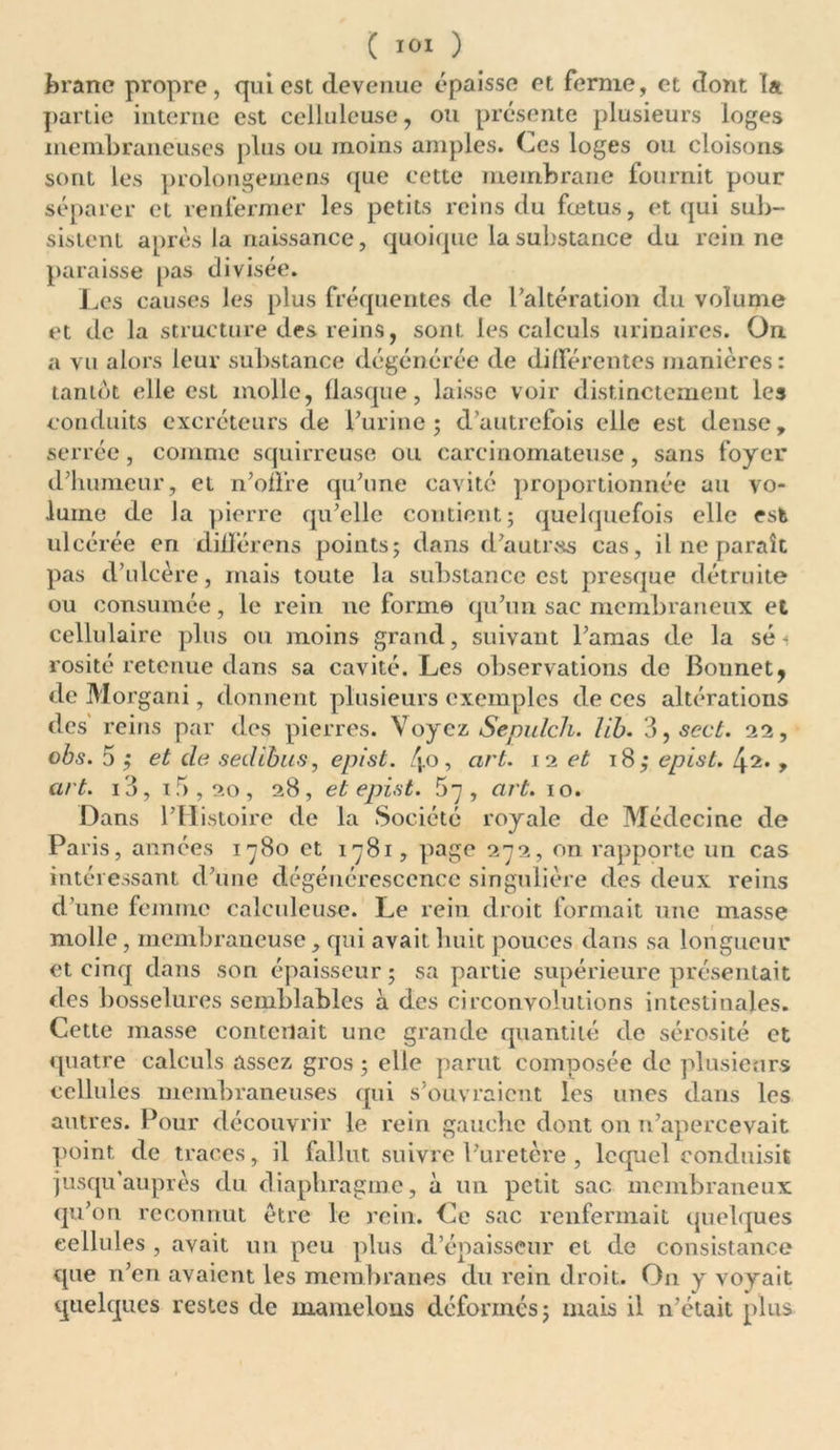 branc propre, qui est devenue épaisse et ferme, et dont la partie interne est celluleuse, ou présente plusieurs loges membraneuses plus ou moins amples. Ces loges ou cloisons sont les prolongemens que cette membrane fournit pour séparer et renfermer les petits reins du fœtus, et qui sub- sistent après la naissance, quoique la substance du rein ne paraisse pas divisée. Les causes les plus fréquentes de l’altération du volume et de la structure des reins, sont les calculs urinaires. On a vu alors leur substance dégénérée de différentes manières: tantôt elle est molle, flasque, laisse voir distinctement les conduits excréteurs de l’urine ; d’autrefois elle est dense, serrée, comme squirreuse ou carcinomateuse, sans foyer d’humeur, et n’oü’re qu’une cavité proportionnée au vo- lume de Ja pierre qu’elle contient; quelquefois elle est ulcérée en dilïerens points; dans d’autrss cas, il ne paraît pas d’ulcère, mais toute la substance est presque détruite ou consumée, le rein ne forme qu’un sac membraneux et cellulaire plus ou moins grand, suivant l’amas de la sé i rosité retenue dans sa cavité. Les observations de Bonnet, de Morgani, donnent plusieurs exemples de ces altérations des reins par des pierres. Voyez Sepulch. lib. d,sect. 22, obs. 5 ; et de sedibus, epist. /j.o, art. 12 et 18; epist. [\2. , art. 13, 15,20 , 28, et epist. 57, art. 10. Dans l’Histoire de la Société royale de Médecine de Pa ris, années 1780 et 1781, page 272, on rapporte un cas intéressant d’une dégénérescence singulière des deux reins d’une femme calculeuse. Le rein droit formait une masse molle, membraneuse , qui avait huit pouces dans sa longueur et cinq dans son épaisseur; sa partie supérieure présentait des bosselures semblables à des circonvolutions intestinales. Cette masse contenait une grande quantité de sérosité et quatre calculs assez gros ; elle parut composée de plusieurs cellules membraneuses qui s’ouvraient les unes dans les autres. Pour découvrir le rein gauche dont on n’apercevait point de traces, il fallut suivre l’uretère , lequel conduisit jusqu’auprès du diaphragme, à un petit sac membraneux qu’on reconnut être le rein. Ce sac renfermait quelques cellules , avait un peu plus d’épaisseur et de consistance que n’en avaient les membranes du rein droit. On y voyait quelques restes de mamelons déformés; mais il n’était plus