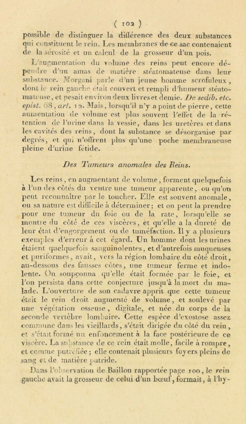 possible de distinguer la différence des deux substances qui constituent le rein. Les membranes de ce .sac contenaient de la sérosité et un calcul de la grosseur d’un pois. L augmentation du volume des reins peut encore dé- pendre d'un amas de matière stéatomateuse dans leur substance. Morgani parle d’un jeune homme scrofuleux, dont le rein gauche était couvert et rempli d'humeur stéato- mateusc, et pesait environ deux livres et demie. De seclib. etc. epist. 68 , art. t 2. Mais, lorsqu'il n’y a point de pierre, cette numentation de volume est plus souvent l'effet de la ré- tention de l'urine dans la vessie, dans les uretères et dans les cavités des reins, dont la substance se désorganise par degrés, et qui n'offrent plus qu'une poche membraneuse pleine d’urine fétide. Des 'Tumeurs anomales des Reins. Les reins, en augmentant de volume, forment quelquefois à l'un des cotés du ventre une tumeur apparente, ou qu’on peut reconnaître parle toucher. Elle est souvent anomale, ou sa nature est difficile à déterminer; et on peut la prendre pour une tumeur du foie ou de la rate, lorsqu'elle se montre du côté de ces viscères, et qu’elle a la dureté de leur état d'engorgement ou do tuméfaction. Il y a plusieurs exemj les d'erreur à cet égard. Un homme dont les urines étaient quelquefois sanguinolentes, et d'autrefois muqueuses et puriformes, avait, vers la région lombaire du côté droit, au-dessous des fausses côtes, une tumeur ferme et indo- lente. On soupçonna qu’elle était formée par le foie, et l'on persista dans cette conjecture jusqu’à la mort du ma- lade. L'ouverture de son cadavre apprit que cette tumeur était le rein droit augmenté de volume, et soulevé par une végétation osseuse , digitale, et née du corps de la seconde vertèbre lombaire. Cette espèce d'exostose assez commune dans les vieillards, s'était dirigée du côté du rein, et s'était formé un enfoncement à la face postérieure de ce viscère. La stô-stance de ce rein était molle, facile à rompre, et comme putréfiée ; elle contenait plusieurs foyers pleins de sang et de matière putride. Dans l'observation de Baillou rapportée page 100, le rein gauche avait la grosseur de celui d’un boeuf, formait, à l'by-