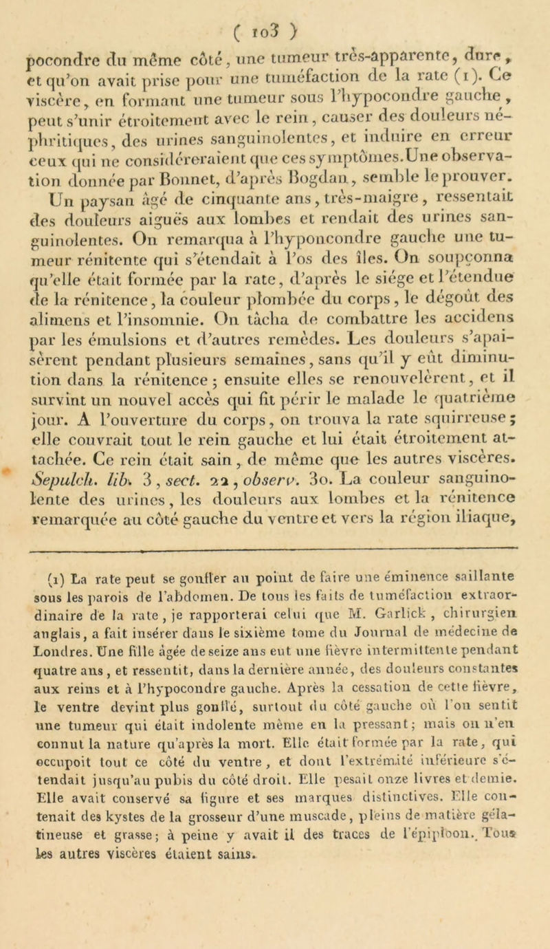 C ïo3 > pooondre du meme côté, une tumeur tres-apparente, dure , et qu’on avait prise pour une tuméfaction de la îate (i). Ce viscère , en formant une tumeur sous 1 liypocondre gauche, peut s’unir étroitement avec le rein, causer des douleuis ne- phritiques, des urines sanguinolentes, et induire en cireui ceux qui ne considéreraient que ces symptômes.Une observa- tion donnée par Bonnet, d’apres Bogdan, semble le prouver. Un paysan âgé de cinquante ans , très-maigre , ressentait des douleurs aiguës aux lombes et rendait des urines san- guinolentes. On remarqua à Phyponcondre gauche une tu- meur rénitente qui s’étendait à l’os des îles. On soupçonna qu’elle était formée par la rate, d’après le siège et l’étendue de la rénitence, la couleur plombée du corps, le dégoût des alimens et l’insomnie. On tâcha de combattre les accidens par les émulsions et d’autres remèdes. Les douleurs s’apai- sèrent pendant plusieurs semaines, sans qu’il y eût diminu- tion dans la rénitence; ensuite elles se renouvelèrent, et il survint un nouvel accès qui ht périr le malade le quatrième jour. A l’ouverture du corps, on trouva la rate squirreuse; elle couvrait tout le rein gauche et lui était étroitement at- tachée. Ce rein était sain, de même que les autres viscères. Sepulch. lib± 3 , sect. 11, observ. 3o. La couleur sanguino- lente des urines, les douleurs aux lombes et la rénitence remarquée au côté gauche du ventre et vers la région iliaque. (1) La rate peut se gonfler au point de faire une éminence saillante sous les parois de l'abdomen. De tous les faits de tuméfaction extraor- dinaire de la rate, je rapporterai celui <jue M. Garlick , chirurgien anglais, a fait insérer dans le sixième tome du Journal de médecine de Londres. Une fille âgée de seize ans eut une lièvre intermittente pendant quatre ans , et ressentit, dans la dernière année, des douleurs constantes aux reins et à l’hypocondre gauche. Après la cessation de cette fièvre, le ventre devint plus gonllé, surtout du côté gauche où Ion sentit une tumeur qui était indolente même en la pressant; mais on n’en connut la nature qu après la mort. Elle, était formée par la rate, qui ©ccupoit tout ce côté du ventre, et dont l'extrémité inférieure s é- tendait jusqu’au pubis du côté droit. Elle pesait onze livres et demie. Elle avait conservé sa ligure et ses marques distinctives. Elle con- tenait des kystes de la grosseur d’une muscade, pleins de matière géla- tineuse et grasse; à peine y avait U des traces de l’épiploon.. Tous les autres viscères étaient sains.