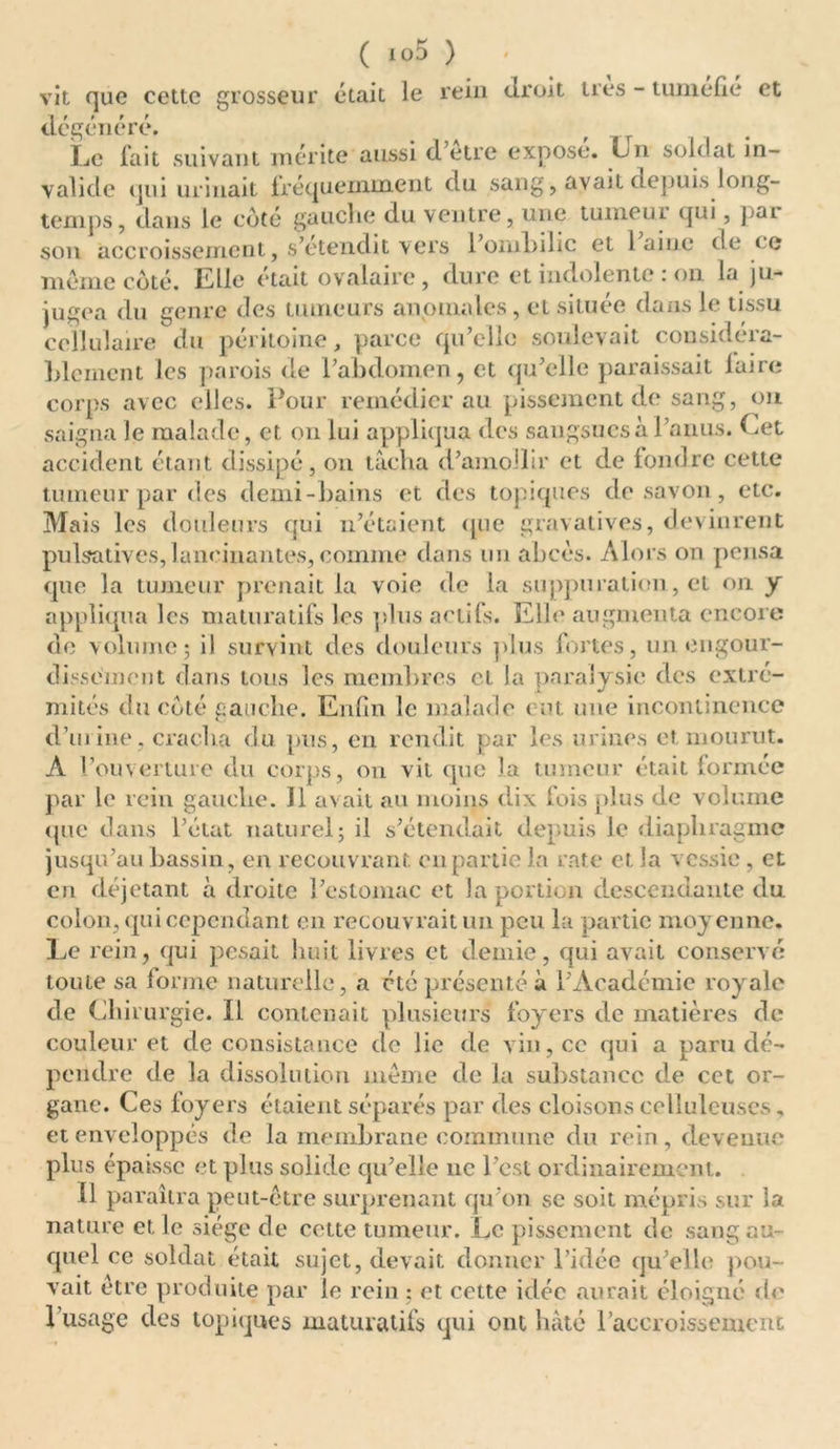vit que cette grosseur était le rein droit très - tuméfié et dégénéré. Le fait suivant mérite aussi d être expose, fin soldat in- valide qui urinait fréquemment du sang, avait depuis long- temps, dans le côté gauche du ventre, une tumeui qui, par son accroissement, s’étendit vers l’ombilic et laine de ce môme côté. Llle (“tait ov alaire , dure et indolente . on 1<j ju- jugea du genre des tumeurs anomales, et située dans le tissu cellulaire du péritoine, parce qu’elle soulevait considéra- blement les parois de l’abdomen, et qu’elle paraissait faire corps avec elles. Pour remédier au pissement de sang, ou saigna le malade, et ou lui appliqua des sangsues à l’anus. Cet accident étant dissipé, on tâcha d’amollir et de fondre cette tumeur par des demi-bains et des topiques de savon, etc. Mais les douleurs qui n’étaient que gravatives, devinrent pulsatives, lancinantes, comme dans un abcès. Alors on pensa que la tumeur prenait la voie de la suppuration, et on y appliqua les maturatifs les plus actifs. Elle augmenta encore de volume; il survint des douleurs plus fortes, un engour- dissement dans tous les membres et la paralysie des extré- mités du côté gauche. Enfin le malade eut une incontinence d’urine, cracha du pus, en rendit par les urines et mourut. A l’ouverture du corps, on vil que la tumeur était formée par le rein gauche. Il avait au moins dix fois plus de volume que dans l’état naturel; il s’étendait depuis le diaphragme jusqu’au bassin, en recouvrant en partie la rate et la vessie , et en déjetant à droite l’estomac et la portion descendante du colon, qui cependant en recouvrait un peu la partie moyenne. Le rein, qui pesait huit livres et demie, qui avait conservé toute sa forme naturelle, a été présenté à l’Académie royale de Chirurgie. Il contenait plusieurs foyers de matières de couleur et de consistance de lie de vin, ce qui a paru dé- pendre de la dissolution meme de la substance de cet or- gane. Ces loyers étaient séparés par des cloisons celluleuses. et enveloppés de la membrane commune du rein, devenue plus épaisse et plus solide qu’elle ne l’est ordinairement. Il paraîtra peut-être surprenant qu’on se soit mépris sur la nature et le siège de cette tumeur. Le pissement de sang au- quel ce soldat était sujet, devait donner l’idée qu’elle pou- vait être produite par le rein ; et cette idée aurait éloigné de 1 usage des topiques maturatifs qui ont hâté l’accroissement