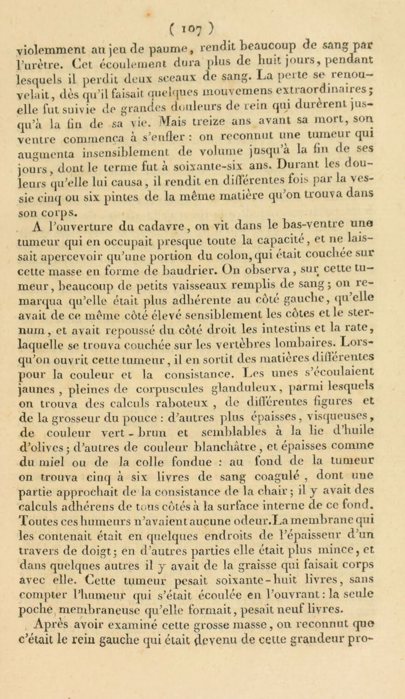 violemment au jeu de paume, rendit beaucoup de sang par l’urètre. Cet écoulement dura plus de huit jours, pendant lesquels il perdit deux sceaux de sang. La perte se renou- velait, dès qu’il faisait quelques mouvcmens extraordinaires; elle fut suivie de grandes douleurs de rein qui durèrent jus- qu’à la lin de sa vie. Mais treize ans avant sa mort, son ventre commença à s’enfler : on reconnut une tumeur qui augmenta insensiblement de volume jusqu’à la fin de ses jours, dont le terme fut à soixante-six ans. Durant les dou- leurs qu’elle lui causa , il rendit en différentes fois par la ves- sie cinq ou six pintes de la même matière qu’on trouva dans son corps. A l’ouverture du cadavre, on vit dans le bas-ventre une tumeur qui en occupait presque toute la capacité, et ne lais- sait apercevoir qu’une portion du colon,qui était couchée sur cette masse en forme de baudrier. On observa, sur cette tu- meur, beaucoup de petits vaisseaux remplis de sang; on re- marqua qu’elle était plus adhérente au coté gauche, qu elle avait de ce même coté élevé sensiblement les cotes et le stei- num, et avait repoussé du côté droit les intestins et la rate, laquelle se trouva couchée sur les vertèbres lombaires. Lors- qu’on ouvrit cette tumeur, il en sortit des matières différentes pour la couleur et la consistance. Les unes s’écoulaient jaunes , pleines de corpuscules glanduleux, parmi lesquels on trouva des calculs raboteux , de différentes figures et de la grosseur du pouce : d’autres plus épaisses, visqueuses, de couleur vert - brun et semblables a la lie d huile d’olives; d’autres de couleur blanchâtre, et épaisses comme du miel ou de la colle fondue : au fond de la tumeur on trouva cinq à six livres de sang coagulé , dont nue partie approchait de la consistance de la chair; il y avait des calculs adhérens de tous côtés à la surface interne de ce fond. Toutes ces humeurs n’avaient aucune odeur.La membrane qui les contenait était en quelques endroits de l’épaisseur d’un travers de doigt; en d’autres parties elle était plus mince, et dans quelques autres il y avait de la graisse qui faisait corps avec elle. Cette tumeur pesait soixante - huit livres, sans compter l’humeur qui s’était écoulée en l’ouvrant : la seule poche membraneuse qu’elle formait, pesait neuf livres. Après avoir examiné cette grosse masse, on reconnut qu® c’était le rein gauche qui était devenu de cette grandeur pro-