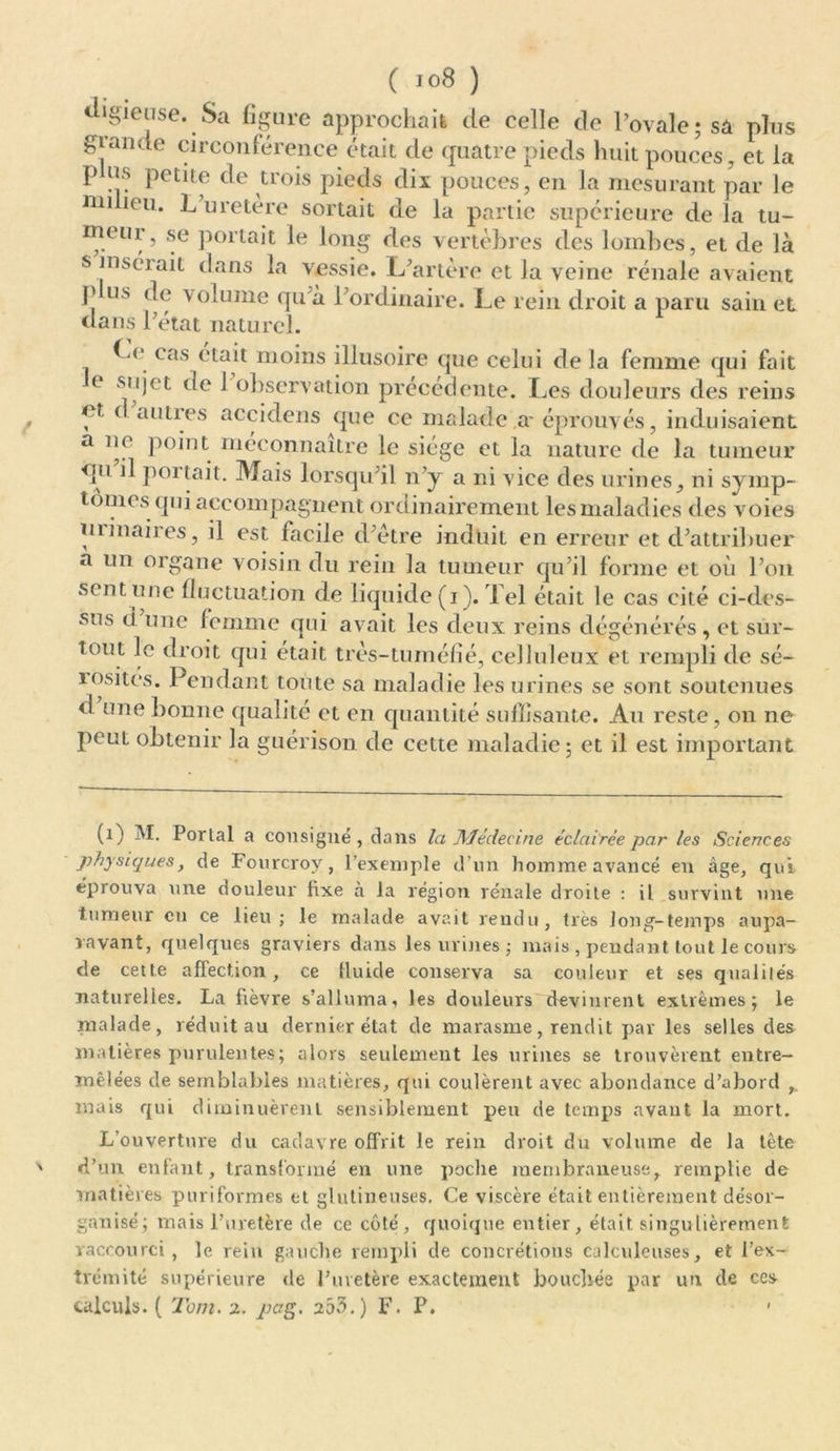 «ligieuse. Sa figure approchait de celle de l’ovale; sa plus giande circonférence était de quatre pieds huit pouces, et la p us petite de trois pieds dix pouces, en la mesurant par le mi leu* ^ uretère sortait de la partie supérieure de la tu- meur, se portait le long des vertèbres des lombes, et de là s mséiail dans la vessie. L’artère et la veine rénale avaient p us de volume qu’à l’ordinaire. Le rein droit a paru sain et dans l’état naturel. Ce cas était moins illusoire que celui de la femme qui fait e s'l)et (^e ^ observation précédente. Les douleurs des reins < t d autres accidens que ce malade a- éprouvés, induisaient a ne point méconnaître le siège et la nature de la tumeur qu il portait. Mais lorsqu’il n’y a ni vice des urines, ni symp- tômes qui accompagnent ordinairement lesmaladies des voies ni inaires, il est facile d’ètre induit en erreur et d’attribuer a un organe voisin du rein la tumeur qu’il forme et où l’on sent une fluctuation de liquide (i). Tel était le cas cité ci-des- sus d une femme qui avait les deux reins dégénérés, et sur- tout le droit qui était très-tuméfié, celluleux et rempli de sé- îosites. Pendant toute sa maladie les urines se sont soutenues d une bonne qualité et en quantité suffisante. Au reste, on ne peut obtenir la guérison de cette maladie; et il est important (1) M. Portai a consigné, dans la Médecine éclairée par les Sciences physiques, de Fourcroy, l’exemple d’un homme avancé en âge, qui éprouva une douleur fixe à la région rénale droite : il survint une tumeur en ce lieu; le malade avait rendu, très long-temps aupa- ravant, quelques graviers dans les urines ; mais , pendant tout le cours de cette affection, ce fluide conserva sa couleur et ses qualités naturelles. La fièvre s’alluma, les douleurs devinrent extrêmes; le malade, réduit au dernier état de marasme, rendit par les selles des matières purulentes; alors seulement les urines se trouvèrent entre- mêlées de semblables matières, qui coulèrent avec abondance d’abord r mais qui diminuèrent sensiblement peu de temps avant la mort. L’ouverture du cadavre offrit le rein droit du volume de la tète d’un enfant, transformé en une poche membraneuse, remplie de matières puriformes et glutineuses. Ce viscère était entièrement désor- ganisé; mais l’uretère de ce côté, quoique entier, était singulièrement raccourci, le rein gauche rempli de concrétions calculeuses, et l’ex- trémité supérieure de l’uretère exactement bouchée par un de ces calculs. ( Tout. 2. pag. 253.) F. P. *