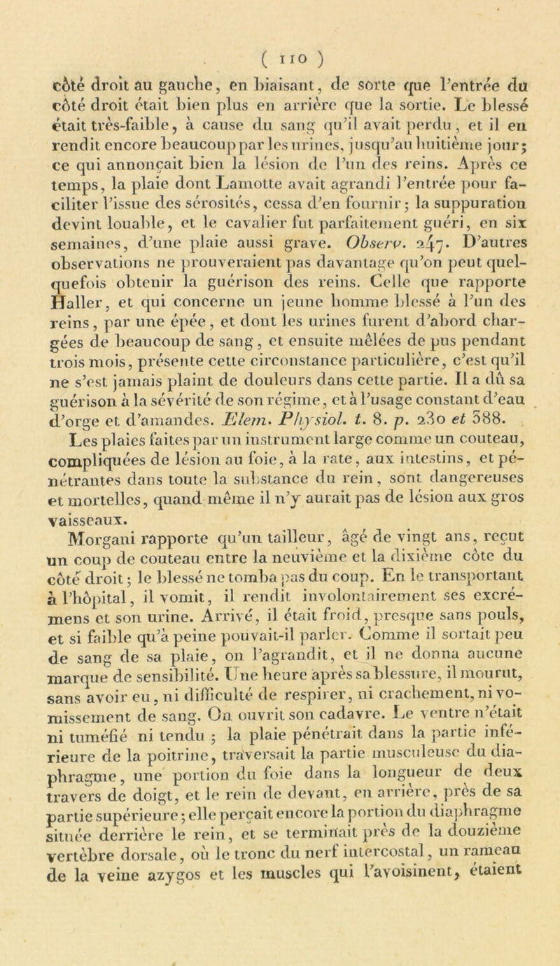 côté droit au gauche, en biaisant, de sorte que l’entrée du côté droit était bien plus en arrière que la sortie. Le blessé était très-faible j à cause du sang qu’il avait perdu , et il en rendit encore beaucoup par les urines, jusqu’au huitième jour; ce qui annonçait bien la lésion de l’un des reins. Après ce temps, la plaie dont Lamotte avait agrandi l’entrée pour fa- ciliter l’issue des sérosités, cessa d’en fournir; la suppuration devint louable, et le cavalier fut parfaitement guéri, en six semaines, d’une plaie aussi grave. Observ. ^47* D’autres observations ne prouveraient pas davantage qu’on peut quel- quefois obtenir la guérison des reins. Celle que rapporte Haller, et qui concerne un jeune homme blessé à l’un des reins, par une épée, et dont les urines furent d’abord char- gées de beaucoup de sang, et ensuite mêlées de pus pendant trois mois, présente cette circonstance particulière, c’est qu’il ne s’est jamais plaint de douleurs dans cette partie. Il a dû sa guérison à la sévérité de son régime, et à l’usage constant d’eau d’orge et d’amandes. Elem. Physiol. t. 8. p. 23o et 588. Les plaies faites par un instrument large comme un couteau, compliquées de lésion au foie, à la rate, aux intestins, et pé- nétrantes dans toute la substance du rein, sont dangereuses et mortelles, quand même il n’y aurait pas de lésion aux gros vaisseaux. Morgani rapporte qu’un tailleur, âgé de vingt ans, reçut un coup de couteau entre la neuvième et la dixième côte du côté droit ; le blessé ne tomba pas du coup. En le transportant àl 'hôpital, il vomit, il rendit involontairement ses excré- mens et son urine. Arrivé, il était froid, presque sans pouls, et si faible qu’à peine pou vait-il parler. Comme il sortait peu de sang de sa plaie, on l’agrandit, et il ne donna aucune marque de sensibilité. Une heure après sa blessure, il mourut, sans avoir eu, ni difficulté de respirer, ni crachement, ni vo- missement de sang. On ouvrit son cadavre. Le ventre n’était ni tuméfié ni tendu ; la plaie pénétrait dans la paitic infe- rieure de la poitrine, traversait la partie musculeuse du dia- phragme, une portion du foie dans la longueur de deux travers de doigt, et le rein de devant, en arrière, près de sa partie supérieure ; elle perçait encore la portion du diaphragme située derrière le rein, et se terminait près de la douzième vertèbre dorsale, où le tronc du nerf intercostal, un rameau de la veine azygos et les muscles qui l’avoisinent, étaient