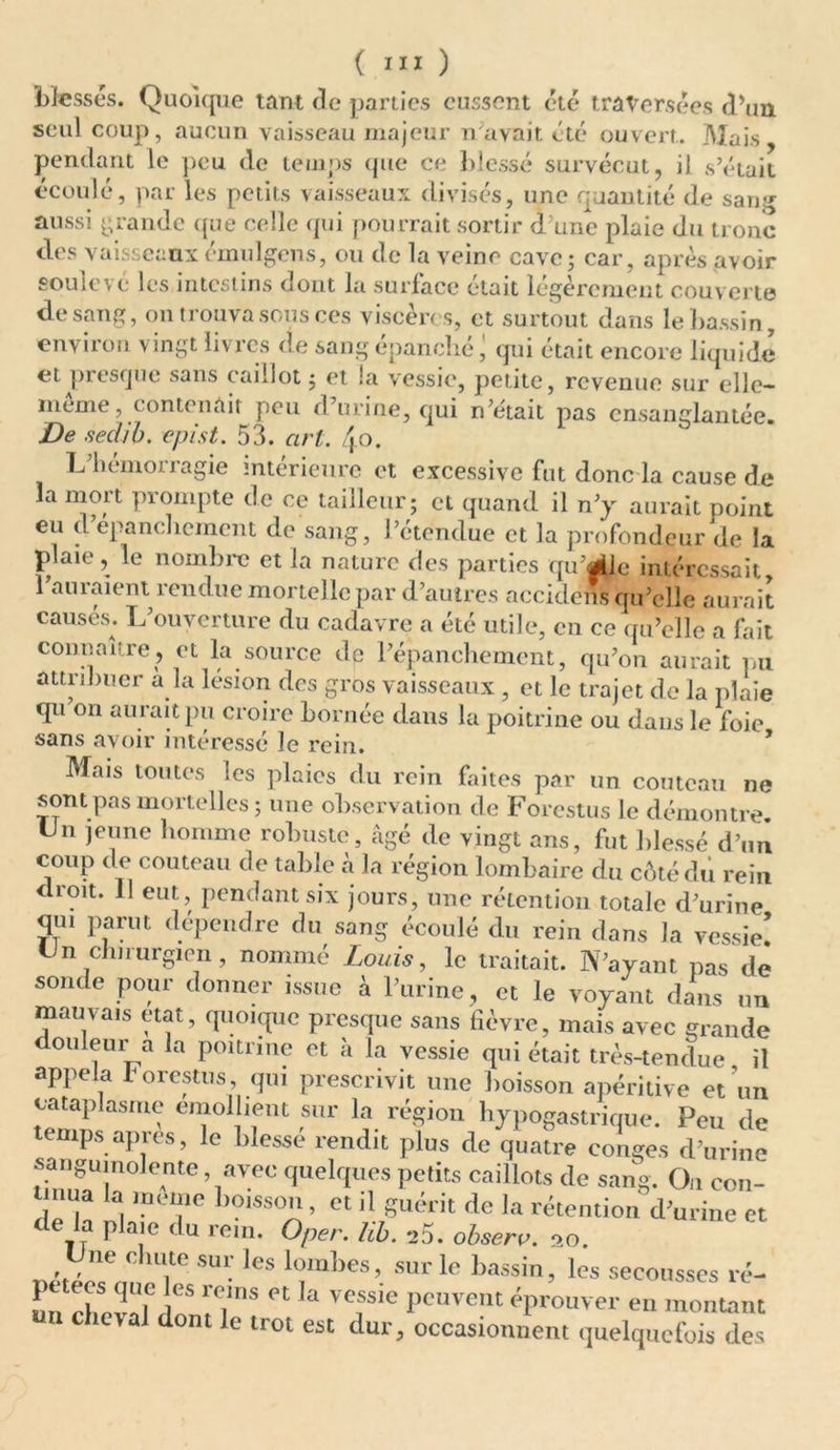 blesses. Quoique tant de parties eussent été traversées d’un seul coup, aucun vaisseau majeur n avait été ouvert. Mais pendant le peu de temps que ce blessé survécut, il s’était écoulé, par les petits vaisseaux divisés, une quantité de sang aussi grande que celle qui pourrait sortir d une plaie du tronc des vaisseaux émulgens, ou de la veine cave ; car, après avoir soulevé les intestins dont la surface était légèrement couverte de sang, ontiouvasousces vtscert s, et surtout dans le bassin, environ vingt livres de sang épanché qui était encore liquide et presque sans caillot ; et la vessie, petite, revenue sur elle- meme, contenait peu d’urine, qui n’était pas ensanglantée. De secUb. epist. 53. art. /j.o. L’hémorragie intérieure et excessive fut donc la cause de la mort prompte de ce tailleur; et quand il n’y aurait point eu d’épanchement de sang, l’étendue et la profondeur de la plaie, le nombre et la nature des parties qu’file intéressait, 1 auraient rendue mortelle par d’autres accidens qu’elle aurait causés. L’ouverture du cadavre a été utile, en ce qu’elle a fait connaître, et la source de l’épanchement, qu’on aurait pu attribuer à la lésion des gros vaisseaux , et le trajet de la plaie qu on aurait pu croire bornée dans la poitrine ou dans le foie sans avoir intéressé le rein. * Mais toutes les plaies du rein faites par un couteau ne sont pas mortelles; une observation de Forestus le démontre, lin jeune homme robuste, âgé de vingt ans, fut blessé d’un coup de couteau de table à la région lombaire du côté du rein droit. 11 eut, pendant six jours, une rétention totale d’urine qui parut dépendre du sang écoulé du rein dans la vessie! Un chirurgien, nommé Louis, le traitait. N’ayant pas de sonde pour donner issue à l’urine, et le voyant dans un marnais état, quoique presque sans fièvre, mais avec grande douleur a la poitrine et à la vessie qui était très-tendue il appela forestus, qui prescrivit une boisson apéritive et un cataplasme émollient sur la région hypogastrique. Peu de temps apres, le blesse rendit plus de quatre conges d’urine sanguinolente avec quelques petits caillots de sang. On con- iinua la meme boisson, et il guérit de la rétention d’urine et de la plaie du rem. Oper. lib. ->5. observ. oo. ne chute sur les lombes, sur le bassin, les secousses ré- un clmvaK r? TL ^ Vef'e PCUVent éprouver en montant c c\al dont le trot est dur, occasionnent quelquefois des