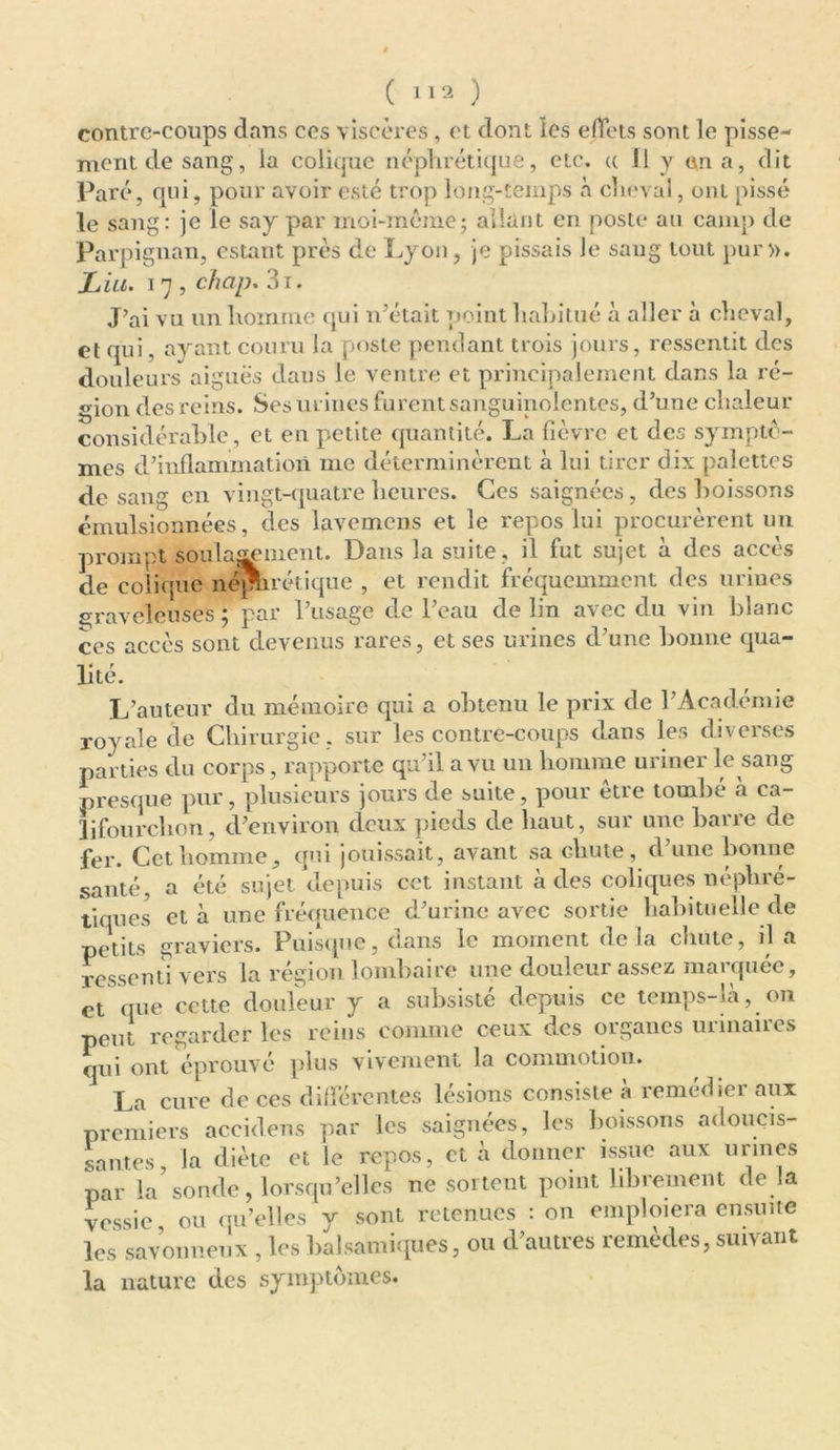 ( ) contre-coups dans ces viscères , et dont les effets sont le pisse- ment de sang, ia colique néphrétique, etc. « 11 y en a, dit Paré, qui, pour avoir esté trop long-temps à cheval, ont pissé le sang: je le say par moi-même; allant en poste au camp de Perpignan, estant près de Lyon, je pissais Je sang tout pur». Liu. 17 , chap. 3i. J’ai vu un homme qui n’était point habitué à aller à cheval, et qui, ayant couru la poste pendant trois jours, ressentit des douleurs aiguës dans le ventre et principalement dans la ré- gion des reins. Ses urines furent sanguinolentes, d’une chaleur considérable, et en petite quantité. La fièvre et des symptô- mes d’inflammation me déterminèrent à lui tirer dix palettes de sang en vingt-quatre heures. Ces saignées, des boissons émulsionnées, des lavemcns et le repos lui procurèrent un prompt soulagement. Dans la suite, il fut sujet à des accès de colique néphrétique , et rendit fréquemment des urines graveleuses; par l’usage de l’eau de lin avec du vin Idanc ces accès sont devenus rares, et ses urines d’une bonne qua- lité. L’auteur du mémoire qui a obtenu le prix de l’Académie royale de Chirurgie , sur les contre-coups dans les diverses parties du corps, rapporte qu’il a vu un homme uriner le sang presque pur, plusieurs jours de suite, pour être tombé à ca- lifourchon, d’environ deux pieds de haut, sur une barre de fer. Cet homme, qui jouissait, avant sa chute, d’une bonne santé, a été sujet depuis cet instant à des coliques néphré- tiques et à une fréquence d’urine avec sortie habituelle de petits graviers. Puisque, clans le moment de la chute, il a ressenti vers la région lombaire une douleur assez marquée, et que cette douleur y a subsiste depuis ce temps-la, on peut regarder les reins comme ceux des organes urinaires qui ont éprouvé plus vivement la commotion. La cure de ces différentes lésions consiste à remédier aux premiers accidens par les saignées, les boissons adoucis- santes, la diète et le repos, et à donner issue aux urines par la’sonde, lorsqu’elles ne sortent point librement de la vessie ou qu’elles y sont retenues : on emploiera ensuite les savonneux , les balsamiques, ou d’autres remèdes, suivant la nature des symptômes.