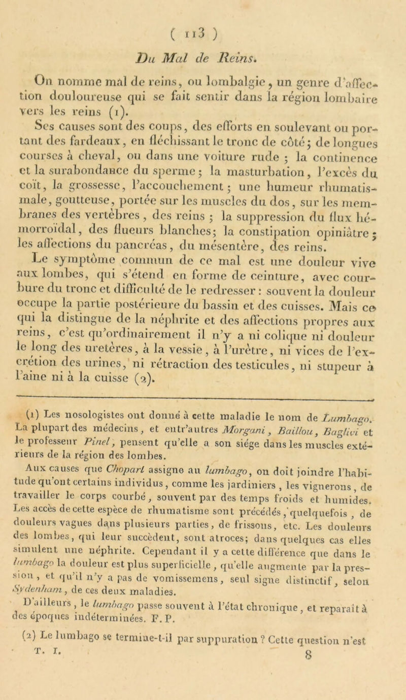 ( ”3 ) Du Mal de Reins. On nomme mal de reins, ou lombalgie, un genre daffec- tion douloureuse qui se fait sentir dans la région lombaire vers les reins (i). Ses causes sont des coups, des efforts en soulevant ou por- tant des fardeaux, en fléchissant le tronc de côté; de longues courses a cheval, ou dans une voiture rude ; la continence et la surabondance du sperme; la masturbation, l'excès du coït, la grossesse, l'accouchement; une humeur rhumatis- male, goutteuse, portée sur les muscles du dos, sur les mem- branes des vertèbres , des reins ; la suppression du flux hé- morroïdal, des flueurs blanches; la constipation opiniâtre; les affections du pancréas, du mésentère, des reins. Le symptôme commun de ce mal est une douleur vive aux lombes, qui s’étend en forme de ceinture, avec cour- bure du tronc et difficulté de le redresser : souvent la douleur occupe la partie postérieure du bassin et des cuisses. Mais ce qui la distingue de la néphrite et des affections propres aux reins, c est qu'ordinairement il n'y a ni colique ni douleur le long des uretères, à la vessie, à l’urètre, ni vices de l'ex- crétion des urines, ni rétraction des testicules, ni stupeur à 1 aine ni à la cuisse (9.). (0 Les nosologistes ont donné à celte maladie le nom de Lumbago. La plupart des médecins, et eu tr’au très Morgani, Bâillon, Baglivi et Je professeur Pinel, pensent qu’elle a son siège dans les muscles exté- rieurs de la région des lombes. Aux causes que Clbparl assigne au lumbago, on doit joindre l’habi- tude qu'ont certains individus , comme les jardiniers , les vignerons , de travailler le corps courbé, souvent par des temps froids et humides. Les accès de cette espèce de rhumatisme sont précédésquelquefois , de douleurs vagues dans plusieurs parties, de frissons, etc. Les douleurs des lombes, qui leur succèdent, sont atroces; dans quelques cas elles simulent une néphrite. Cependant il y a cette différence que dans le lumbago la douleur est plus superlicielle , qu’elle augmente par la pres- sion , et qu’il n’y a pas de vomissemens, seul signe distinctif, selon Svdenham , de ces deux maladies. D ailleurs , le lumbago passe souvent à l’état chronique , et réparait à des époques indéterminées. F. P. (2) Le lumbago se termiue-t-il par suppuration? Cette question n’est t. r. 0