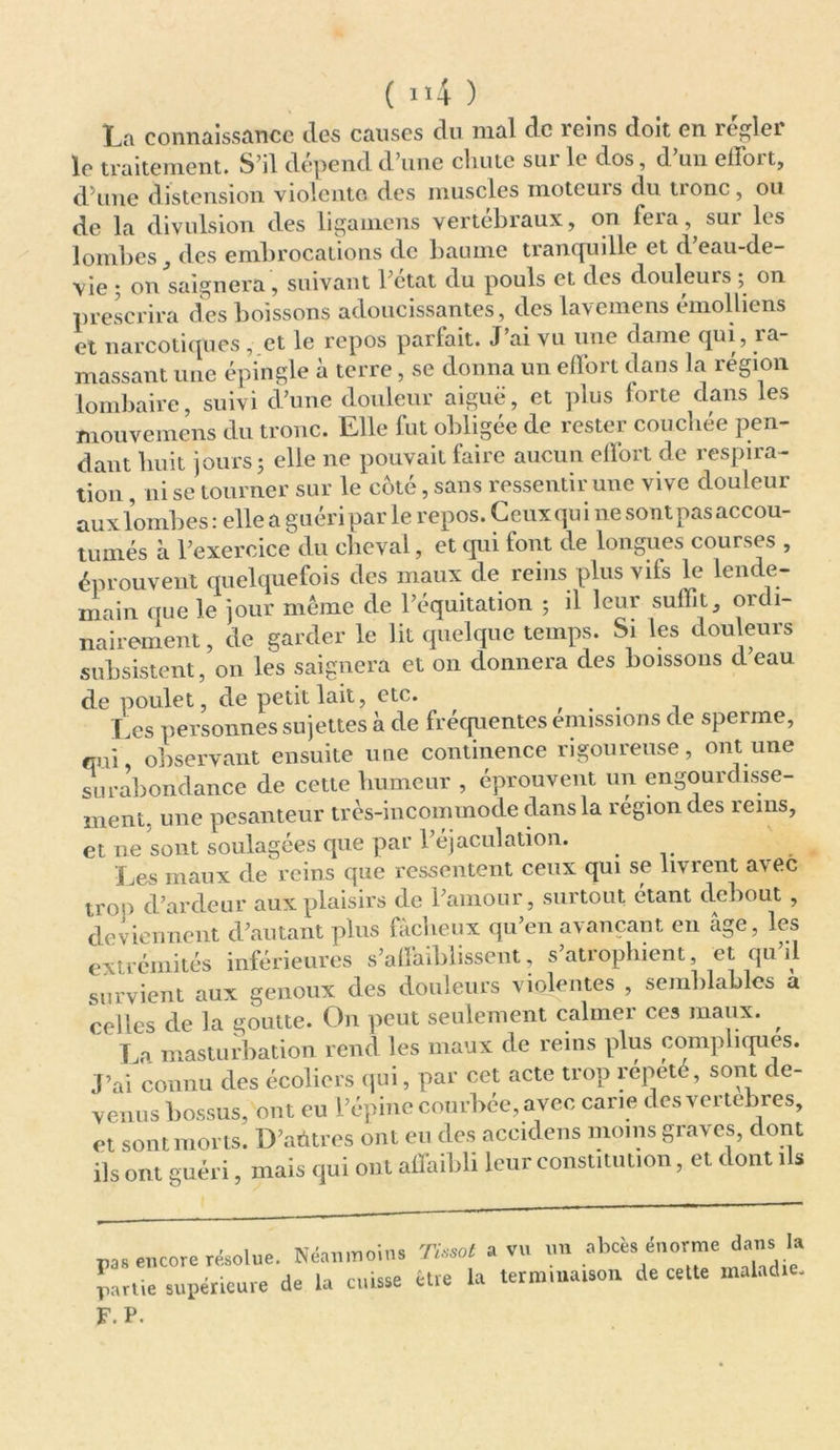 La connaissance des causes du mal de îeins doit en îeglei le traitement. S’il dépend d’une chute sur le dos, d’un effort, d’une distension violente, des muscles moteuis du tionc, ou de la divulsion des lituaniens vertébraux, on leia, sui les lombes, des embrocations de baume tranquille et d’eau-de- vie ; on baignera , suivant l’état du pouls et des douleurs ; on prescrira des boissons adoucissantes, des lavemens émolliens et narcotiques , et le repos parfait. J ai vu une dame qui, îa- massant une épingle à terre, se donna un effort dans la région lombaire, suivi d’une douleur aiguë, et plus forte dans les mouvcmens du tronc. Elle fut obligée de rester couchée pen- dant huit jours; elle ne pouvait faire aucun effort de respira- tion , ni se tourner sur le coté, sans ressentir une vive douleur aux lombes : elle a guéri par le repos. Ceux qu i ne son t pas accou- tumés à l’exercice du cheval, et qui font de longues courses , éprouvent quelquefois des maux de reins plus vifs le lende- main que le jour même de l’équitation ; il leur suffit, ordi- nairement , de garder le lit quelque temps. Si les douleurs subsistent, on les saignera et on donnera des boissons d eau de poulet, de pétillait, etc. ... -, Les personnes sujettes à de fréquentes émissions de sperme, qui, observant ensuite une continence rigoureuse, ont une surabondance de cette humeur , éprouvent un engourdisse- ment. une pesanteur très-incommode dans la région des reins, et ne sont soulagées que par l’éjaculation. . Les maux de reins que ressentent ceux qui se livrent avec trop d’ardeur aux plaisirs de l’amour, surtout étant debout , deviennent d’autant plus fâcheux qu’en avançant en âge, les extrémités inférieures s’affaiblissent, s’atrophient et qu’il survient aux genoux des douleurs violentes , semblables a celles de la goutte. On peut seulement calmer ces maux. , La masturbation rend les maux de reins plus compliques. J’ai connu des écoliers qui, par cet acte trop répété, sont de- venus bossus, ont eu l’épine courbée, avec carie desvertebres, et sont morts. D’aûtres ont eu des accidens moins graves, dont ils ont guéri, mais qui ont affaibli leur constitution, et dont ils p,. encore résolue. Néanmoins Tissot a vu un abcès> énorme dans la partie supérieure de ta cuisse être la termmaison de cette maladie. F. P.