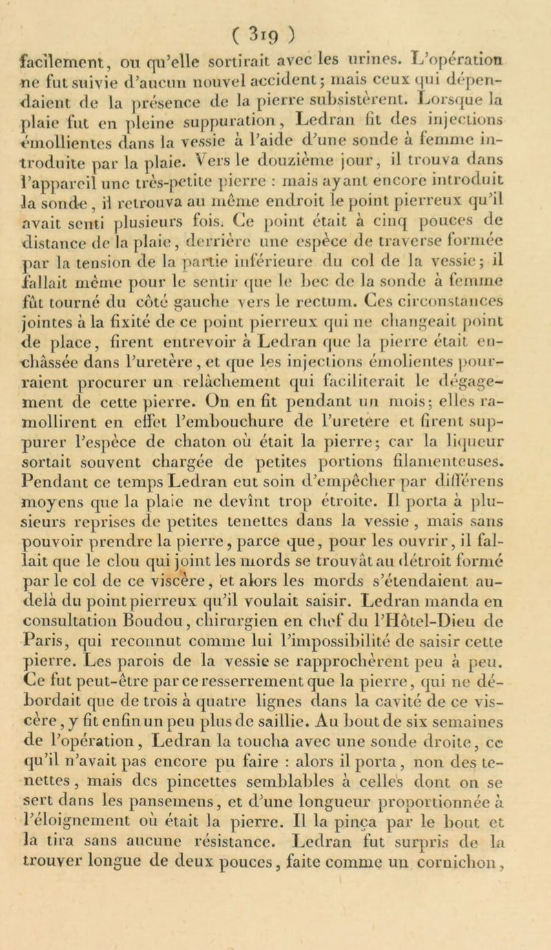 ( 3ï9 ) facilement, ou qu’elle sortirait avec les urines. L’opération ne fut suivie d’aucun nouvel accident ; niais ceux qui dépen- daient de la présence de la pierre subsistèrent. Lorsque la plaie fut en pleine suppuration, Ledran lit des injections émollientes dans la vessie à l’aide d’une sonde à femme in- troduite par la plaie. Vers le douzième jour, il trouva dans l’appareil une très-petite pierre : mais ayant encore introduit la sonde , il retrouva au meme endroit le point pierreux qu’il avait senti plusieurs fois. Ce point était à cinq pouces de distance de la plaie, derrière une espèce de traverse formée par la tension de la partie inférieure du col de la vessie; il fallait même pour le sentir que le bec de la sonde à (emme fut tourné du coté gauche vers le rectum. Ces circonstances jointes à la fixité de ce point pierreux qui ne changeait point de place, firent entrevoir à Ledran que la pierre était en- châssée dans l’uretère, et que les injections émolientes pour- raient procurer un relâchement qui faciliterait le dégage- ment de cette pierre. On en fit pendant un mois; elles ra- mollirent en effet l’embouchure de l’uretère et firent sup- purer l’espèce de chaton où était la pierre; car la liqueur sortait souvent chargée de petites portions filamenteuses. Pendant ce temps Ledran eut soin d’empêcher par différens moyens que la plaie ne devînt trop étroite. Il porta à plu- sieurs reprises de petites tenettcs dans la vessie , mais sans pouvoir prendre la pierre, parce que, pour les ouvrir, il fal- lait que le clou qui joint les mords se trouvât au détroit formé parle col de ce viscère, et alors les mords s’étendaient au- delà du point pierreux qu’il voulait saisir. Ledran manda en consultation Boudou, chirurgien en chef du l’Hôtel-Dieu de Paris, qui reconnut comme lui l’impossibilité de saisir cette pierre. Les parois de la vessie se rapprochèrent peu à peu. Ce fut peut-être par ce resserrement que la pierre, qui ne dé- bordait que de trois à quatre lignes dans la cavité de ce vis- cère , y fit enfin un peu plus de saillie. Au bout de six semaines de l’opération, Ledran la toucha avec une sonde droite, cc qu’il n’avait pas encore pu faire : alors il porta, non des te- nettes, mais des pincettes semblables à celles dont on se sert dans les pansemens, et d’une longueur proportionnée à l’éloignement où était la pierre. Il la pinça par le bout et la tira sans aucune résistance. Ledran fut surpris de la trouver longue de deux pouces, faite comme un cornichon,