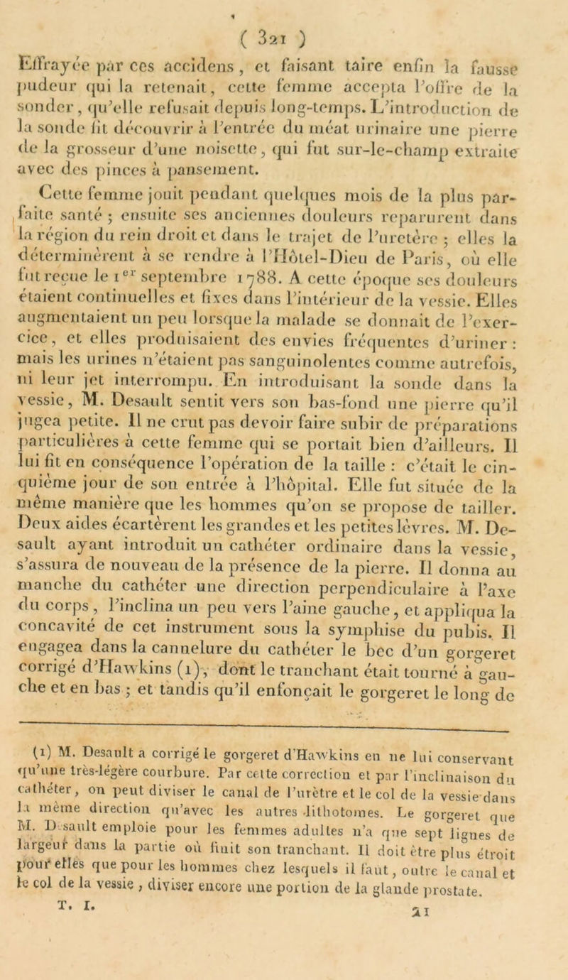 t ( 321 ) Effrayée par ccs accidens , et faisant taire enfin la fausse pudeur qui la retenait, celte femme accepta l’ofire de la sonder, qu'elle refusait depuis long-temps. L'introduction de la sonde fit découvrira l'entrée du méat urinaire une pierre de la grosseur d’une noisette, qui fut sur-le-champ extraite avec des pinces à pansement. Cette femme jouit pendant quelques mois de la plus par- faite santé; ensuite ses anciennes douleurs reparurent dans la région du rein droit et dans le trajet de l’uretère; elles la déterminèrent à se rendre à l’Hôtel-Dieu de Paris, où elle fut reçue le ier septembre 1788. A cette époque ses douleurs étaient continuelles et fixes dans l'intérieur de la vessie. Elles augmentaient un peu lorsque la malade se donnait de l’exer- cice, et elles produisaient des envies fréquentes d’uriner: mais les urines n’étaient pas sanguinolentes comme autrefois, ni leur jet interrompu. En introduisant la sonde dans la vessie, M. Desault sentit vers son bas-fond une pierre qu’il jugea petite. Il ne crut pas devoir faire subir de préparations particulières à cette femme qui se portait bien d'ailleurs. 11 lui fit en conséquence l’opération de la taille : c’était le cin- quième jour de sou entrée à l'hôpital. Elle fut située de la même manière que les hommes qu’on se propose de tailler. Deux aides écartèrent les grandes et les petites lèvres. M. De- sault ayant introduit un cathéter ordinaire dans la vessie s’assura de nouveau de la présence de la pierre. Il donna au manche du cathéter une direction perpendiculaire à l’axe du corps , l’inclina un peu vers l'aine gauche, et appliqua la concavité de cet instrument sous la sympluse du pubis. Il c * * ^ dans la cannelure du cathéter le bec d’un gorgeret corrigé d’Hawkins (1), dont le tranchant était tourné à gau- che et en bas ; et tandis qu’il enfonçait le gorgeret le loua de (1) M. Desault a corrigé le gorgeret d’Hawkins en ne lui conservant qu’une très-légère courbure. Par celte correction et par l’inclinaison d-i cathéter, on peut diviser le canal de l’urètre et le col de la vessie dans J.i même direction qu’avec les autres .lithotomies. Le gorgeret que KL D sault emploie pour les femmes adultes n’a que sept lignes de largeur dans la partie où liait son tranchant. H doit être plus étroit pour elles que pour les hommes chez lesquels il faut, outre le canal et le col de la vessie , diviser encore une portion de la glande prostate.