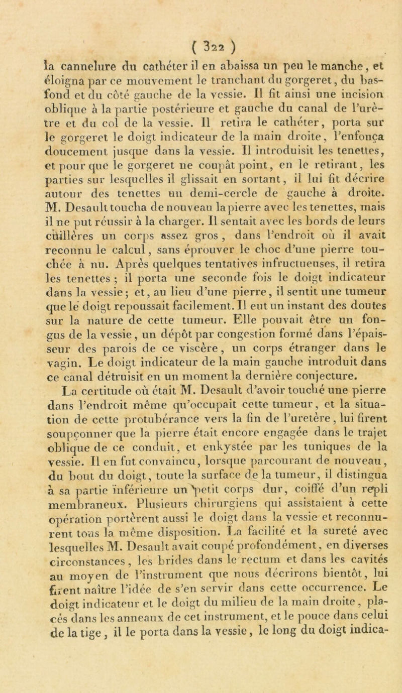 la cannelure du cathéter il en abaissa un peu le manche, et éloigna par ce mouvement le tranchant du gorgeret, du bas- fond et du coté gauche de la vessie. Il fit ainsi une incision oblique à la partie postérieure et gauche du canal de l’urè- tre et du col de la vessie. 11 retira le cathéter, porta sur le gorgeret le doigt indicateur de la main droite, l’enfonça doucement jusque dans la vessie. Il introduisit les tenettes, et pour que le gorgeret ne coupât point, en le retirant, les parties sur lesquelles il glissait en sortant, il lui fit décrire autour des tenettes un demi-cercle de gauche à droite. M. Desault toucha de nouveau lapierreavec les tenettes, mais il ne put réussir à la charger. Il sentait avec les bords de leurs cuillères un corps assez gros , dans l’endroit où il avait reconnu le calcul, sans éprouver le choc d’une pierre tou- chée à nu. Après quelques tentatives infructueuses, il retira les tenettes ; il porta une seconde fois le doigt indicateur dans la vessie; et, au lieu d’une pierre, il sentit une tumeur que lé doigt repoussait facilement. Il eut un instant des doutes sur la nature de cette tumeur. Elle pouvait être un fon- gus de la vessie , un dépôt par congestion formé dans l’épais- seur des parois de ce viscère , un corps étranger dans le vagin. Le doigt indicateur de la main gauche introduit dans ce canal détruisit en un moment la dernière conjecture. La certitude où était M. Desault d’avoir touché une pierre dans l’endroit même qu’occupait cette tumeur, et la situa- tion de cette protubérance vers la fin de l’uretère, lui firent soupçonner que la pierre était encore engagée dans le trajet oblique de ce conduit, et enkystée par les tuniques de la vessie. Il en fut convaincu, lorsque parcourant de nouveau , du bout du doigt, toute la surface de la tumeur, il distingua à sa partie inférieure unApetit corps dur, coiffé d’un repli membraneux. Plusieurs chirurgiens qui assistaient à cette opération portèrent aussi le doigt dans la vessie et reconnu- rent tous la même disposition. La facilité et la sûreté avec lesquelles M. Desault avait coupé profondément, en diverses circonstances, les brides dans le rectum et dans les cavités au moyen de l’instrument que nous décrirons bientôt, lui firent naître l’idée de s’en servir dans cette occurrence. Le doigt indicateur et le doigt du milieu de la main droite, pla- cés dans les anneaux de cet instrument, et le pouce dans celui de la tige, il le porta dans la vessie, le long du doigt indica-