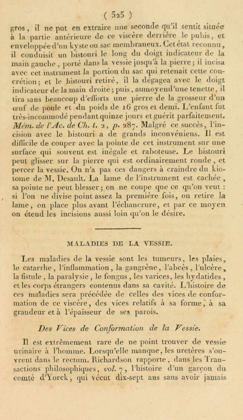( 525 ) gros , il ne put on extraire une seconde qu’il sentit située à la partie antérieure de ce viscere derrière le pubis, et enveloppée d'un kyste ou sac membraneux. Cet état reconnu, il conduisit un bistouri Je long du doigt indicateur de la main gauche , porté dans la vessie jusqu'à la pierre; il incisa avec cet instrument la portion du sac qui retenait cette con- crétion; et le bistouri retiré, il la dégagea avec le doigt indicateur de la main droite ; puis, aumoyend'une tenette, il tira sans beaucoup d'efforts une pierre de la grosseur d’un œuf de poule et du poids de 16 gros et demi. L'enfant fut très-incommodé pendant quinze jours et guérit parfaitement. Mèm. de VAc. de Cli. t. 2, p. 287. Malgré ce succès, l’in- cision avec le bistouri a de grands inconvéniens. 11 est di/licile de couper avec la pointe de cet instrument sur une surface qui souvent est inégale et raboteuse. Le bistouri peut glisser sur la pierre qui est ordinairement ronde , et percer la vessie. Ou n'a pas ces dangers à craindre du kio- tome de M. Desault. La lame de l'instrument est cachée , sa pointe 11e peut blesser; on 11e coupe que ce qu'on veut : , si l’on ne divise point assez la première fois, on retire la lame, on place plus avant l'échancrure, et par ce moyen on étend les incisions aussi loin qu’on le désire. MALADIES DE LA VESSIE. Les maladies de la vessie sont les tumeurs, les plaies, le catarrhe , l’inflammation, la gangrène , l’abcès , l'ulcère , la fistule , la paralysie , le fongus , les varices, les hydatides , et les corps étrangers contenus dans sa cavité. L’histoire de ces maladies sera précédée de celles des vices de confor- mation de ce viscère, des vices relatifs à sa forme, à sa grandeur et à l'épaisseur de ses parois. Des Vices de Conformation de la Vessie. Il est extrêmement rare de ne point trouver de vessie urinaire à l’homme. Lorsqu’elle manque, les uretères s’ou- vrent dans le rectum. Richardson rapporte, dans les Tran- sactions philosophiques, vol. 7, l’histoire d'un garçon du comté d’Yorck, qui vécut dix-sept ans sans avoir jamais