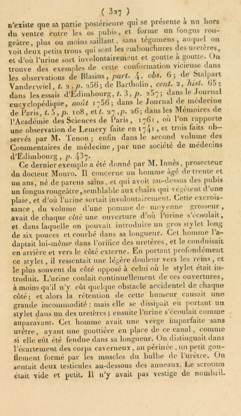 ( 3*7 ) n'existe que sa partie postérieure qui se présente a nu hors du ventre entre les os pubis, et forme un longus rou- geâtre, plus ou moins saillant, sans tégumens auquel ou voit deux petits trous qui sont les embouchures des uieteies, et d’où l’urine sort involontairement et goutte a goutte. On trouve des exemples de cette conformation vicieuse dans les observations de Blasius, part. 4, obs. 6; e ta paît Vandenviel, t. 2,/;. 2$6; de Bartholin, cent. 2, hist. 65; dans lesessaïs d’Edimbourg, t. 3, p. 257; dans le Journal encyclopédique, août 1-56; dans le Journal de medecine de Paris, t. 5 , p. 108, et t. 27 ,p. 26; dans les Mémoires de l’Académie des Sciences de Paris, 1761 , où l’on rapporte une observation de Lemery faite en 1741 > et trois laits ob- servés par M. 1 enon ; enfin dans le second volume des Commentaires de médecine, par une société de médecins d’Edimbourg, p. 437* Ce dernier exemple a été donne par M. Innés, prosetteur du docteur Monro. Il concerne un homme âge de tiente et un ans, né de parens sains, et qui avoit au-dessus des pubis un fongus rougeâtre9semblable aux chairs qui végètent d une plaie, et d’où l’urine sortait involontairement. Cette excrois- sance , du volume d’une pomme de moyenne giosseui , avait de chaque coté une ouverture d ou 1 urine s écoulait, et dans laquelle on pouvait introduire un gros stylet long de six pouces et courbé dans sa longueur. Cet homme 1 a- daptait lui-même dans l’orifice des uretères, et le conduisait en arrière et vers le coté externe. En portant profondément ce stylet, il ressentait une légère douleur vers les reins, et le plus souvent du côté opposé à celui où le stylet était in- troduit. L’urine coulait continuellement de ces ouvertures, à moins qu’il n’y eût quelque obstacle accidentel de chaque côté; et alors la rétention de cette humeur causait une grande incommodité : mais elle se dissipait en poitant un stylet dans un des uretères J ensuite l’urine s écoulait comme auparavant. Cet homme avait une verge imparfaite sans urètre, ayant une gouttière en place de ce canal, comme si elle eût été fendue dans sa longueur. On distinguait dans l’écartement des corps caverneux , au périnée , un petit gon- flement formé par les muscles du bulbe de 1 urètre. On sentait deux testicules au-dessous des anneaux. Le scrotum était Yide et petit. 11 n’y avait pas vestige de nointuil.