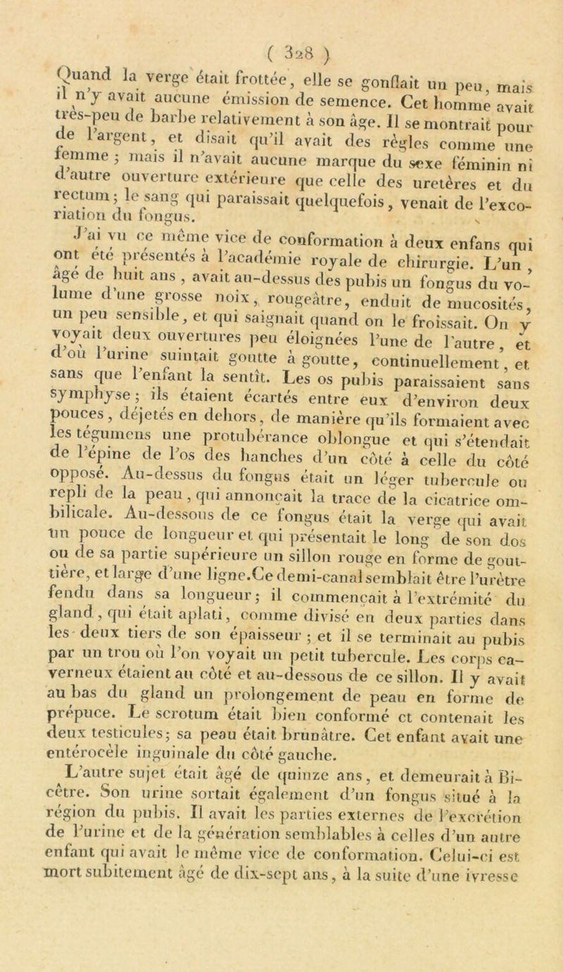 ( 3^8 ) !?nVdJni,Verge <5'ai- fr0U“’ ,elle SC g0nflait u“ P™, m«î* Il n y avait aucune émission de semence. Cet homme avait a-es-peu de barbe relativement à son Age. Il se montrait pour t e argent, et disait qu’il avait des règles comme une iemme ; mais il n’avait aucune marque du sexe féminin ni c autre ouverture extérieure que celle des uretères et du rectum; le sang qui paraissait quelquefois, venait de l’exco- riation du iongus. N •l’ai vu ce même vice de conformation à deux enfans nui ont etc présentes a l’académie royale de chirurgie. L’un âge de huit ans , avait au-dessus des pubis un fongus du vo- lume dune grosse noix, rougeâtre, enduit de mucosités, un peu sensible, et qui saignait quand on le froissait. On y voyait deux ouvertures peu éloignées l’une de l'autre, et dou lutine suintait goutte à goutte, continuellement, et sans que 1 en.ant la sentit. Les os pubis paraissaient sans symphyse ; ils étaient écartés entre eux d’environ deux pouces, déjetés en dehors, de manière qu’ils formaient avec les légume ns une protubérance oblongue et qui s’étendait de 1 epme de l’os des hanches d’un coté à celle du coté opposé. Au-dessus du fongus était un léger tubercule ou icpli de la peau, qui annonçait la trace de la cicatrice om- bilicale. Au-dessous de ce fongus était la verge qui avait, îm pouce de longueur et qui présentait le long de son dos ou de sa partie supérieure un sillon rouge en forme de gout- tière, et large d’une ligne.Ce demi-canal semblait être l’urètre fendu dans sa longueur; il commençait à l’extrémité du gland, qui était aplati, comme divisé en deux parties dans les deux tiers de son épaisseur ; et il se terminait au pubis par un trou où l’on voyait un petit tubercule. Les corps ca- verneux étaient au côté et au-dessous de ce sillon. Il y avait au bas du gland un prolongement de peau en forme de propuce. Le scrotum était bien conformé et contenait les deux testicules; sa peau était brunâtre. Cet enfant avait une entérocèle inguinale du côté gauche. L’autre sujet était âgé de quinze ans, et demeurait à Bi- cètre. Son urine sortait également d’un fongus situé à la région du pubis. Il avait les parties externes de l’excrétion de l’urine et de la génération semblables à celles d’un autre enfant qui avait le même vice de conformation. Celui-ci est mort subitement âgé de dix-sept ans, à la suite d’une ivresse