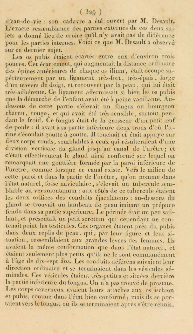 ( 3*9 ) d’eau-de-vie : son cadavre a été ouvert par M. Desault. L’exacte ressemblance des parties externes de ces deux su- jets a donné lieu de croire qu’il n’y avait pas de différence pour les parties internes. Voici ce que M. Desault a observé sur ce dernier sujet. Les os pubis étaient écartés entre eux d’environ trois pouces. Cet écartement, qui augmentait la distance ordinaire des épines antérieures de chaque os ilium, était occupé su- périeurement par un ligament très-fort, très-épais, large d’un travers de doigt, et recouvert par la peau, qui lui était très-adhérente. Ce ligament affermissait si bien les os pubis que la démarche de l’enfant avait été à peine vacillante. Au- dessous de cette partie s’élevait un iongus ou bourgeon charnu, rouge, et qui avait été très-sensible, surtout pen- dant le froid. Ce fongus était de la grosseur d’un petit œuf de poule : il avait à sa partie inférieure deux trous d’où l’u- rine s’écoulait goutte à goutte. 11 touchait et était appuyé sur deux corps ronds, semblables a ceux qui résulteraient d’une division verticale du gland jusqu’au canal de l’urètre; et c’était effectivement le gland ainsi conformé sur lequel on remarquait une gouttière formée par la paroi inférieure de l’urètre, comme lorsque ce canal existe. Vers le milieu de cette paroi et dans la partie de l’urètre, qu'on nomme dans l’état naturel, fosse naviculaire, s’élevait un tubercule sem- blable au veru monta nu m : aux cotés de ce tubercule étaient les deux orifices des conduits éjaculàteurs : au-dessous du gland se trouvait un lambeau de peau imitant un prépuce fendu dans sa partie supérieure. Le périnée était un peu sail- lant, et présentait un petit scrotum qui cependant ne con- tenait point les testicules. Ces organes étaient près du pubis dans deux replis de peau, qui, par leur figure et leur si- tuation, ressemblaient aux grandes lèvres des femmes. Ils avaient la meme conformation que dans l’état naturel, et étaient seulement plus petits qu’ils ne le sont communément a 1 âge de dix-sept ans. Les conduits déférens suivaient leur direction ordinaire et se terminaient dans les vésicules sé- minales. Ces vésicules étaient très-petites et situées derrière la partie inférieure du fongus. On n’a pas trouvé de prostate. Les corps caverneux avaient leurs attaches aux os ischion et pubis, comme dans l’état bien conformé; mais ils se por- taient vers le fongus, où ils sc terminaient après s’ètrc réunis.