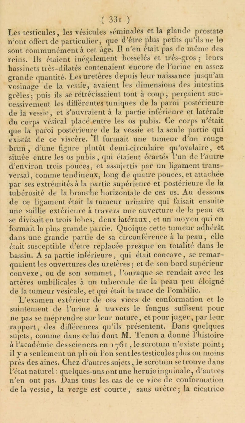 ( 33. ) Les testicules, les vésicules séminales et la glande prostate n'ont offert de particulier, que d'être plus petits qu'ils ne le sont communément à cet âge. 11 n'en était pas de meme des reins. Ils étaient inégalement bosselés et très-gros ; leurs bassinets très-dilatés contenaient encore de l'urine en assez grande quantité. Les uretères depuis leur naissance jusqu’au vosinage de la vessie, avaient les dimensions des intestins grêles; puis ils se rétrécissaient tout à coup, perçaient suc- cessivement les différentes tuniques de la paroi postérieure de la vessie, et s’ouvraient à la partie inférieure et latérale du corps vésical placé entre les os pubis. Ce corps n’était que la paroi postérieure de la vessie et la seule partie qui existât de ce viscère. *11 formait une tumeur d'un rouge brun, d'une figure plutôt demi-circulaire qu'ovalaire, et située entre les os pubis, qui étaient écartés l’un de l’autre d'environ trois pouces, et assujettis par un ligament trans- versal, comme tendineux, long de quatre pouces, et attachée par ses extrémités à la partie supérieure et postérieure de la tubérosité de la branche horizontale de ces os. Au dessous de ce ligament était la tumeur urinaire qui faisait ensuite une saillie extérieure à travers une ouverture de la peau et se divisait en trois lobes, deux latéraux , et un moyen qui en formait la plus grande partie. Quoique cette tumeur adhérât dans une grande partie de sa circonférence à la peau, elle était susceptible d'ètre replacée presque en totalité dans le bassin. A sa partie inférieure, qui était concave, se remar- quaient les ouvertures des uretères ; et de son bord supérieur convexe, ou de son sommet, l’ouraque se rendait avec les artères ombilicales à un tubercule de la peau peu éloigné de la tumeur vésicale, et qui était la trace de l’ombilic. L’examen extérieur de ces vices de conformation et le suintement de l'urine à travers le fongus suffisent pour ne pas se méprendre sur leur nature, et pour juger, par leur rapport, des différences qu'ils présentent. Dans quelques sujets, comme dans celui dont M. Tenon a donné l’histoire à l’académie des sciences en 1761 ,1e scrotum n’existe point; il y a seulement un pli où l'on sent les testicules plus ou moins près des aines. Chez d'autres sujets, le scrotum se trouve dans l'état naturel : quelques-uns ont une hernie inguinale, d’autres n'en ont pas. Dans tous les cas de ce vice de conformation de la vessie, la verge est courte, sans urètre ; la cicatrice