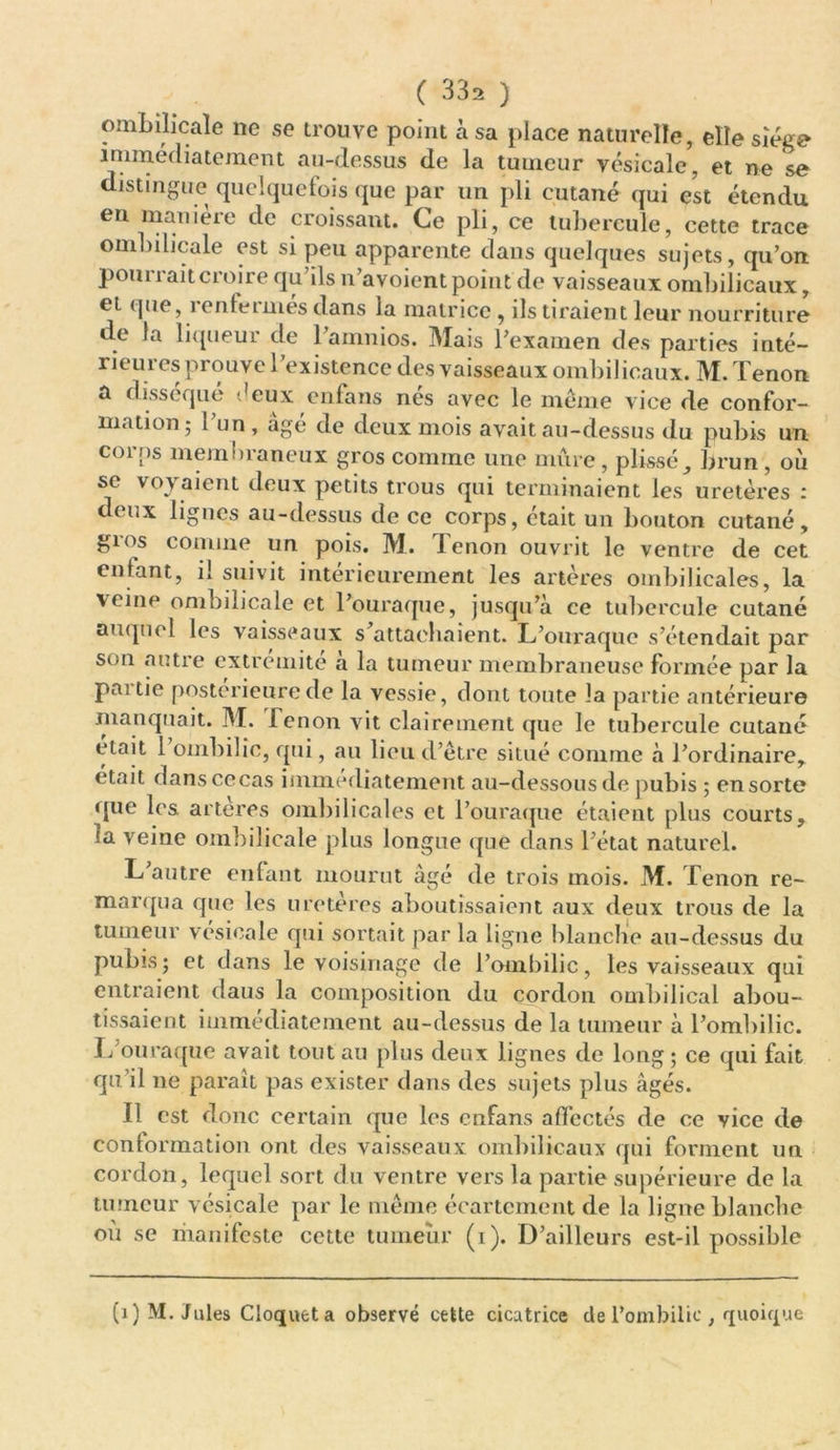 ombilicale ne se trouve point à sa place naturelle, elle siège immédiatement au-dessus de la tumeur vésicale, et ne se distingue quelquefois que par un pli cutané qui est étendu en maniéré de croissant. Ce pli, ce tubercule, cette trace ombilicale est si peu apparente dans quelques sujets, qu’on pourrait croire qu’ils n’avoient point de vaisseaux ombilicaux, et que, renfermés dans la matrice, ils tiraient leur nourriture de la liqueur de l’amnios. Mais l’examen des parties inté- rieures prouve l’existence des vaisseaux ombilicaux. M. Tenon a disséqué deux enfans nés avec le même vice de confor- mation; l’un, âgé de deux mois avait au-dessus du pubis un coros membraneux gros comme une mûre, plissé, brun, où se voyaient deux petits trous qui terminaient les uretères : deux lignes au-dessus de ce corps, était un bouton cutané, gros comme un pois. M. Tenon ouvrit le ventre de cet enfant, il suivit intérieurement les artères ombilicales, la veine ombilicale et l’ouraque, jusqu’à ce tubercule cutané auquel les vaisseaux s’attachaient. L’ouraque s’étendait par son autre extrémité a la tumeur membraneuse formée par la pa! tie postérieure de la vessie, dont toute la partie antérieure manquait. M. Tenon vit clairement que le tubercule cutané était 1 ombilic, qui, au lieu d’être situé comme à l’ordinaire, était danscecas immédiatement au-dessous de pubis ; en sorte que les artères ombilicales et l’ouraque étaient plus courts, !a veine ombilicale plus longue que dans l’état naturel. L autre enfant mourut âgé de trois mois. M. Tenon re- marqua que les uretères aboutissaient aux deux trous de la tumeur vésicale qui sortait par la ligne blanche au-dessus du pubis; et dans le voisinage de l’ombilic, les vaisseaux qui entraient daus la composition du cordon ombilical abou- tissaient immédiatement au-dessus de la tumeur à l’ombilic. L’ouraque avait tout au plus deux lignes de long; ce qui fait qu’il 11e paraît pas exister dans des sujets plus âgés. Il est donc certain que les enfans affectés de ce vice de conlormation ont des vaisseaux ombilicaux qui forment un cordon, lequel sort du ventre vers la partie supérieure de la tumeur vésicale par le même écartement de la ligne blanche où se manifeste cette tumeur (1). D’ailleurs est-il possible (1) M. Jules Cloqueta observé cette cicatrice de l’ombilic, quoique