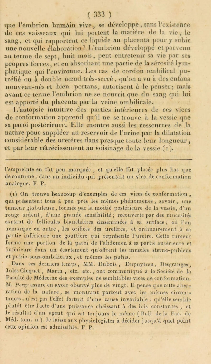que l’embrion humain vive, se développe, sans l’existence de ces vaisseaux qui lui portent la matière de la vie, le sang, et qui rapportent ce liquide au placenta pour y subir une nouvelle élaboration? L’embrion développé et parvenu au terme de sept, huit mois, peut entretenir sa vie par ses propres forces, et en absorbant une partie de la sérosité lym- phatique qui l’environne. Les cas de cordon ombilical pu- tréfié ou à double nœud très-serré, qu’on a vu à desenfans nouveau-nés et bien portails, autorisent à le penser; mais avant ce terme l’embrion ne se nourrit que du sang qui lui est apporté du placenta par la veine ombilicale. L’autopsie intuitive des parties intérieures de ces vices de conformation apprend qu’il ne se trouve à la vessie que sa paroi postérieure. Elle montre aussi les ressources de la nature pour suppléer au réservoir de l’urine par la dilatation considérable des uretères dans presque toute leur longueur, et par leur rétrécissement au voisinage de la vessie (i). l’empreinte eu lût peu marquée , et qu’elle fût placée plus bas que de coutume, dans un individu qui présentait un vice de conformation analogue. F. P. (1) On trouve beaucoup d’exemples de ces vices de conformation , qui présentent tous à peu près les mêmes phénomènes , savoir, une tumeur globuleuse, formée par la moitié postérieure de la vessie, d’un rouge ardent, d’une grande sensibilité; recouverte par des mucosités sortant de follicules blanchâtres disséminées à sa surface : où l’on remarque en outre, les orifices des uretères, et ordinairement à sa partie inférieure une gouttière qui représente l’urètre. Celte tumeur forme mie portion de la paroi de l’abdomen à sa partie antérieure et inférieure dans un écartement qu’offrent les muscles sterno-pubiens et pubio-sous-ombilicaux , et mêmes les pubis. Dans ces derniers temps, MM. Dubois, Dupuylren, Desgranges, Jules Cloquet , Marin , etc. etc., ont communiqué à la Société de la Faculté de Médecine des exemples de semblables vices cie conformation. M. Percy assure en avoir observé plus de vingt. Il pense que cette aber- ration de la nature, se montrant partout avec les mêmes circon- tances, n’est pas l'effet fortuit d’une cause invariable ; qu’elle semble plutôt être l’acte d’une puissance obéissant à des lois constantes , et le résultat d’un agent qui est toujours le même ( Bull, de la Fac. de Méd. tom. ii ). Je laisse aux physiologistes à décider jusqu’à quel point cette opinion est admissible. F. P.