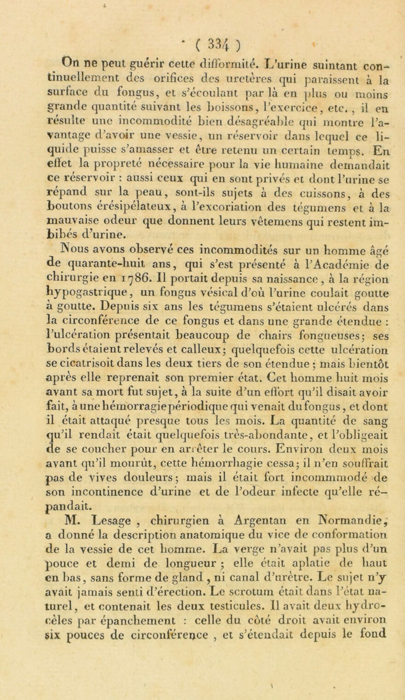 On ne peut guérir cette difformité. L’urine suintant con- tinuellement des orifices des uretères qui paraissent à la surface du fongus, et s’écoulant parla en plus ou moins grande quantité suivant les boissons, l’exercice, etc. , il en résulte une incommodité bien désagréable qui montre l’a- vantage d’avoir une vessie, un réservoir dans lequel ce li- quide puisse s’amasser et être retenu un certain temps. En ellet la propreté nécessaire pour la vie humaine demandait ce réservoir : aussi ceux qui en sont privés et dont l’urine se répand sur la peau, sont-ils sujets à des cuissons, à des boutons érésipclateux, à l’excoriation des tégumens et à la mauvaise odeur que donnent leurs vêtemens qui restent im- bibés d’urine. Nous avons observé ces incommodités sur un homme âgé de quarante-huit ans, qui s’est présenté à l’Académie de chirurgie en 1786. Il portait depuis sa naissance , à la région hypogastrique, un fongus vésical d’où l’urine coulait goutte à goutte. Depuis six ans les tégumens s’étaient ulcérés dans la circonférence de ce fongus et dans une grande étendue : l’ulcération présentait beaucoup de chairs fongueuses ; ses bords étaient relevés et calleux; quelquefois cette ulcération se cicatrisoit dans les deux tiers de son étendue ; mais bientôt après elle reprenait son premier état. Cet homme huit mois avant sa mort fut sujet, à la suite d’un effort qu’il disait avoir fait, à une hémorragiepériodique qui venait du fongus, et dont il était attaqué presque tous les mois. La quantité de sang qu’il rendait était quelquefois très-abondante, et l’obligeait de se coucher pour en arrêter le cours. Environ deux mois avant qu’il mourût, cette hémorrhagie cessa; il n’en souffrait pas de vives douleurs; mais il était fort incommmodé de son incontinence d’urine et de l’odeur infecte qu’elle ré- » a donné la description anatomique du vice de conformation de la vessie de cet homme. La verge n’avait pas plus d’un pouce et demi de longueur ; elle était aplatie de haut en bas, sans forme de gland , ni canal d’urètre. Le sujet n’y avait jamais senti d’érection. Le scrotum était dans l’état na- turel, et contenait les deux testicules. 11 avait deux hydro- cèles par épanchement : celle du côté droit avait environ six pouces de circonférence , et s’étendait depuis le fond pandait