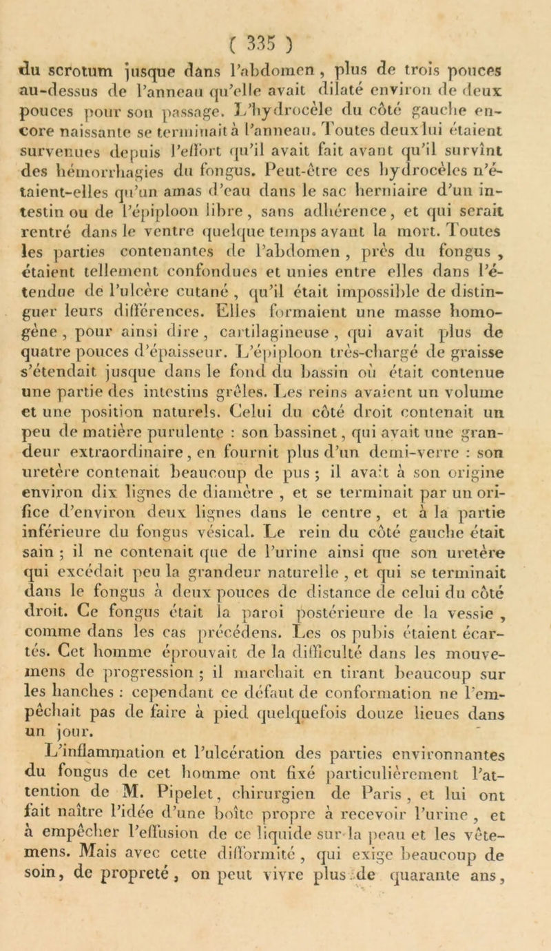 «lu scrotum jusque dans Pabdoinen, plus de trois pouces au-dessus de l’anneau qu’elle avait dilaté environ de deux pouces pour son passage. L’hydrocèle du côté gauche en- core naissante se terminait à l’anneau. Toutes deux lui étaient survenues depuis l'effort qu’il avait fait avant qu'il survînt des hémorrhagies du fongus. Peut-être ces hydrocèles n’é- taient-elles qu’un amas d’eau dans le sac herniaire d’un in- testin ou de l’épiploon libre, sans adhérence, et qui serait rentré dans le ventre quelque temps avant la mort. Toutes les parties contenantes de l’abdomen , près du fongus , étaient tellement confondues et unies entre elles dans l’é- tendue de l’ulcère cutané, qu’il était impossible de distin- guer leurs différences. Elles formaient une masse homo- gène , pour ainsi dire, cartilagineuse, qui avait plus de quatre pouces d’épaisseur. L’épiploon très-chargé dégraissé s’étendait, jusque dans le fond du bassin où était contenue une partie des intestins grêles. Les reins avaient un volume et une position naturels. Celui du côté droit contenait un peu de matière purulente : son bassinet, qui avait une gran- deur extraordinaire, en fournit plus d’un demi-verre : son uretère contenait beaucoup de pus ; il avait à son origine environ dix lignes de diamètre , et se terminait par un ori- fice d’environ deux lignes dans le centre, et à la partie inférieure du fongus vésical. Le rein du côté gauche était sain ; il ne contenait que de l’urine ainsi que son uretère qui excédait peu la grandeur naturelle , et qui se terminait dans le fongus à deux pouces de distance de celui du côté droit. Ce fongus était la paroi postérieure de la vessie , comme dans les cas précédens. Les os pubis étaient écar- tés. Cet homme éprouvait de la difficulté dans les mouve- mens de progression ; il marchait en tirant beaucoup sur les hanches : cependant ce défaut de conformation ne l’em- pêchait pas de faire à pied quelquefois douze lieues dans un jour. L’inflammation et l’ulcération des parties environnantes du fongus de cet homme ont fixé particulièrement l’at- tention de M. Pipelet, chirurgien de Paris, et lui ont fait naître l’idée d’une boîte propre à recevoir l’urine , et à empêcher l’effusion de ce liquide sur la peau et les vête- mens. Mais avec cette difformité , qui exige beaucoup de soin, de propreté, on peut vivre plus.de quarante ans.