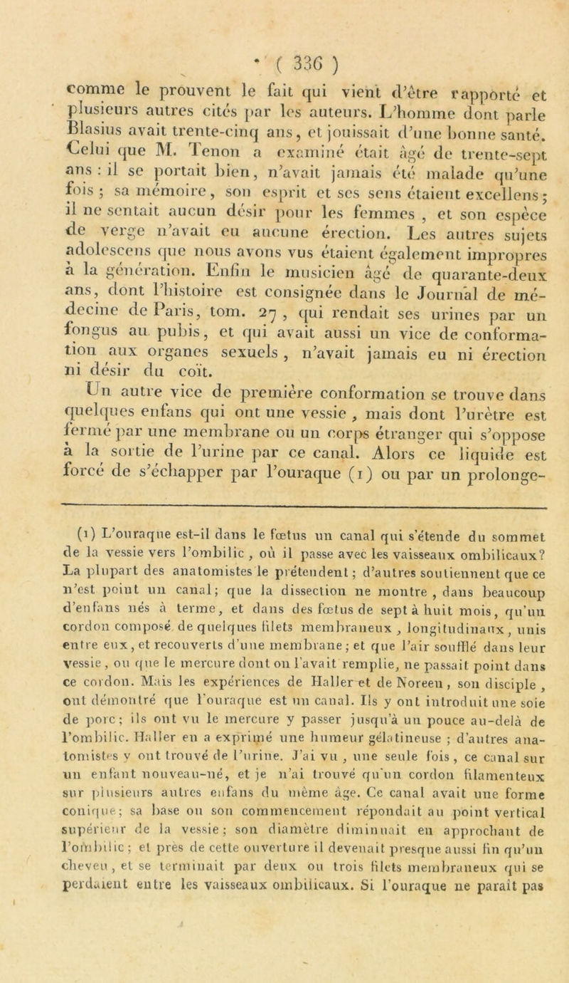 • ( 33G ) N ' comme le prouvent le fait qui vient d’ètre rapporté et plusieurs autres cités par les auteurs. L’homme dont parle Blasius avait trente-cinq ans, et jouissait d’une bonne santé. Celui (pie M. lenon a examiné était Agé de trente-sept ans : il se portait bien, n’avait jamais été malade qu’une fois; sa mémoire, son esprit et scs sens étaient excellons ; il ne sentait aucun désir pour les femmes , et son espèce de verge n’avait eu aucune érection. Les autres sujets adolescens que nous avons vus étaient egalement impropres a la génération. Lnfin le musicien âgé de quarante-deux ans, dont l’histoire est consignée dans le Journal de mé- decine de Pai is, tom. 27 , qui rendait ses urines par un f on gus au pubis, et qui avait aussi un vice de conforma- tion aux organes sexuels , n’avait jamais eu ni érection ni désir du coït. L11 autre vice de première conformation se trouve dans quelques enfans qui ont une vessie , mais dont l’urètre est fermé par une membrane ou un corps étranger qui s’oppose à la sortie de l’urine par ce canal. Alors ce liquide est forcé de s’échapper par l’ouraque (1) ou par un prolonge- (0 L’ouraque est-il dans le fœtus un canal qui s’étende du sommet de la vessie vers l’ombilic, où il passe avec les vaisseaux ombilicaux? La plupart des anatomistes le prétendent; d’autres soutiennent que ce n’est point un canal; que la dissection 11e montre , dans beaucoup d’enfans nés à terme, et dans des fœtus de sept à huit mois, qu’un cordon composé de quelques liletï membraneux , longitudinaux, unis entre eux, et recouverts d’uue membrane; et que l’air souillé dans leur vessie , ou que le mercure dont on l’avait remplie, 11e passait point dans ce cordon. Mais les expériences de Haller et de Noreen, son disciple , ont démontré que l'ouraque est un canal. Ils y ont introduit une soie de porc; ils ont vu le mercure y passer jusqu’à un pouce au-delà de l’ombilic. Haller en a exprimé une humeur gélatineuse ; d’autres ana- tomistes y ont trouvé de l’urine. J’ai vu , une seule fois, ce canal sur un enfant nouveau-né, et je n’ai trouvé qu'un cordon filamenteux sur plusieurs autres enfans du même âge. Ce canal avait une forme conique; sa base ou son commencement répondait au point vertical supérieur de la vessie; son diamètre diminuait en approchant de l’oinbiüc ; et près de cette ouverture il devenait presque aussi fin qu’un cheveu , et se terminait par deux ou trois filets membraneux qui se perdaient entre les vaisseaux ombilicaux. Si l’ouraque ne parait pas