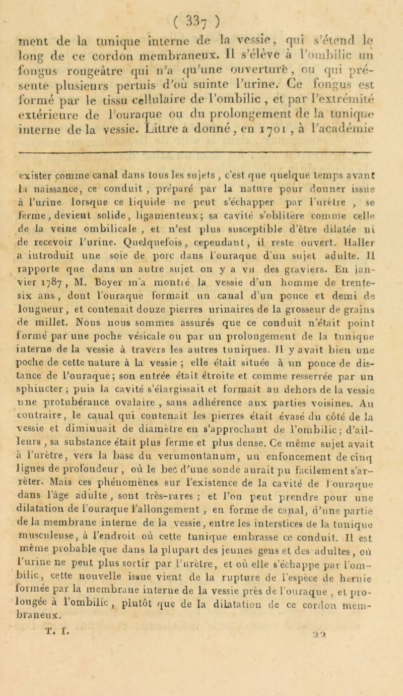 mont de la tunique interne de ta vessie, qui s’étend le de ce cordon membraneux. Il s’eleve à l’ombilic un fongus rougeâtre qui n’a qu’une ouverture, ou qui pré- sente plusieurs pertuis d’où suinte l’urine. Ce fongus est formé par le tissu cellulaire de l’ombilic , et par l’extrémité extérieure de l’ouraque ou du prolongement de la tunique interne de 1a vessie. Littré a donné, en 1701 , à l’académie exister connue canal dans tous les sujefs , c’est que quelque temps avant la naissance, ce conduit , préparé par la nature pour donner issue à l’urine lorsque ce liquide 11e peut s’échapper par l’urètre , se ferme, devient solide, ligamenteux; sa cavité s’oblitère comme celle de la veine ombilicale , et n’est plus susceptible d’ètre dilatée ni de recevoir l’urine. Quelquefois, cepeudant, il reste ouvert. Haller a introduit une soie de porc dans l’ouraque d'un sujet adulte. 11 rapporte que dans un autre sujet ou y a vu des graviers. En jan- vier 1787 , M. Boyer m’a montié la vessie d’un homme de trente- six ans , dont l’ouraque formait un canal d’un pouce et demi, de longueur, et contenait douze pierres urinaires de la grosseur de grains de millet. Nous nous sommes assurés que ce conduit n’était point formé par une poche vésicale ou par un prolongement de la tunique interne delà vessie à travers les autres tuniques. Il y avait bien une poche de cette nature à La vessie ; elle était située à un pouce de dis- tance de l’ouraque; son entrée était étroite et comme resserrée par un sphincter ; puis la cavité s’élargissait et formait au dehors de la vessie une protubérance ovalaire , sans adhérence aux parties voisines. An contraire, le canal qui contenait les pierres était évasé du côté de la vessie et diminuait de diamètre en s’approchant de l’ombilic ; d’ail- leurs , sa substance était plus ferme et plus dense. Ce même sujet avait à l’urètre, vers la base du verumontanum, un enfoncement de cinq lignes de profondeur , où le bec d’une sonde aurait pu facilement s’ar- rêter. Mais ces phénomènes sur l’existence de la cavité de J'ouraque dans lage adulte, sont très-rares; et l’on peut prendre pour une dilatation de louraque l’allongement , en forme de canal, d’une partie de la membrane interne de la vessie, entre les interstices de la tunique musculeuse, à l’endroit où cette tunique embrasse ce conduit. Il est même probable que dans la plupart des jeunes gens et des adultes, où l’urine ne peut plus sortir par l’urètre, et où elle s’échappe par l'om- bilic, cette nouvelle issue vient de la rupture de l’espèce de hernie formée par la membrane interne de la vessie près de l ouraque , et pro- longée à 1 ombilic, plutôt que de la dilatation de ce cordon mem- braneux. T. 1. 29