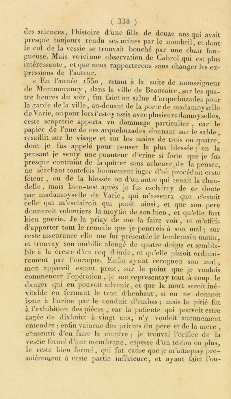 îles sciences, l'histoire d’une fille de douze ans qui avait presque toujours rendu ses urines par le nombril, et dont le col de la vessie se trouvait bouché par une chair fon- gueuse. Mais voici une observation de Cabrol qui est plus intéressante, et que nous rapporterons sans changer les ex- pressions de l’auteur. (< En 1 année i jjo , estant a la suite de monseigneur de Montmorancy , dans la ville de Beaucaire, sur les qua- tre heures du soir , lut laict un salue d’arquebuzades pour la gai de de ia ville, au-deuant de la porte de madatnoy selle de V a 11c, oupoui loi si estoy assis avec plusieurs danioy selles, ceste scopetrie apporta vu dommage particulier , car le papier de l’une de ces arquebuzades donnant sur le saille , îesaiilit sur le visage et sur les mains de trois ou quatre, dont ]C lus appelé pour penser la plus blessée ; en la pensant je senty une puanteur d’vrine si forte que je fus presque contraint de la quitter sans acheuer de la penser, ne sçaehant toutefois bonnement iuger d’où procédoit ceste féteur , ou de la blessée ou d’un autre qui tenait la chan- delle , mais bien-tost après je fus esclaircy de ce doute par madamoyselle de Varie, qui m’asseura que c’estoit celle qui m esciairoit qui jjuoit ainsi, et que son pere donneroit volontiers la moytié de son bien, et qu’elle fust bien guerie. Je la priay de me la faire voir, et m’offris d’apporter tout le remede que je pourrois à son mal ; sur ceste asseurance elle me fut présentée le lendemain matin, et trouvay son ombilic alougé de quatre doigts et sembla- ble à la creste d’un coq d’irtde, et qu’elle pissoit ordinai- rement par l’ouraque. Enfin ayant recogneu son mal , mon appareil estant prest, sur le point que je voulois commencer l’opération , je me representay tout à coup le danger qui en pouvoit advenir, et que la mort seroit iné- vitable en fermant le trou d’henhaut, si on ne donnoit issue à l’urine par le conduit d’embas ; mais la pitié fut à l’exhibition des pièces , car la patiente qui pouvoit estre aagée de dixhuict à vingt ans, n’y vouloit aucunement entendre ; enfin vaincue des prières du pere et de la mere , consentit d’en faire la montre ; je trouvai l’orifice de la vescie fermé d’une membrane, espessc d’un teston ou plus, le reste bien formé, qui fut cause que je m’attaquay pre- mièrement à ceste partie . inférieure, et ayant faict l’ou-